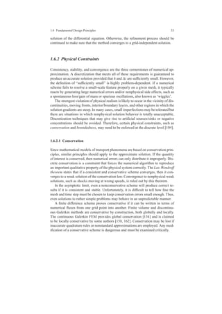 1.6 Fundamental Design Principles 33
solution of the differential equation. Otherwise, the reﬁnement process should be
continued to make sure that the method converges to a grid-independent solution.
1.6.2 Physical Constraints
Consistency, stability, and convergence are the three cornerstones of numerical ap-
proximation. A discretization that meets all of these requirements is guaranteed to
produce an accurate solution provided that h and ∆t are sufﬁciently small. However,
the deﬁnition of “sufﬁciently small” is highly problem-dependent. If a numerical
scheme fails to resolve a small-scale feature properly on a given mesh, it typically
reacts by generating large numerical errors and/or nonphysical side effects, such as
a spontaneous loss/gain of mass or spurious oscillations, also known as ‘wiggles’.
The strongest violation of physical realism is likely to occur in the vicinity of dis-
continuities, moving fronts, interior/boundary layers, and other regions in which the
solution gradients are steep. In many cases, small imperfections may be tolerated but
there are situations in which nonphysical solution behavior is totally unacceptable.
Discretization techniques that may give rise to artiﬁcial sources/sinks or negative
concentrations should be avoided. Therefore, certain physical constraints, such as
conservation and boundedness, may need to be enforced at the discrete level [104].
1.6.2.1 Conservation
Since mathematical models of transport phenomena are based on conservation prin-
ciples, similar principles should apply to the approximate solution. If the quantity
of interest is conserved, then numerical errors can only distribute it improperly. Dis-
crete conservation is a constraint that forces the numerical algorithm to reproduce
an important qualitative property of the physical system correctly. The Lax-Wendroff
theorem states that if a consistent and conservative scheme converges, then it con-
verges to a weak solution of the conservation law. Convergence to nonphysical weak
solutions, such as shocks moving at wrong speeds, is ruled out by this theorem.
In the asymptotic limit, even a nonconservative scheme will produce correct re-
sults if it is consistent and stable. Unfortunately, it is difﬁcult to tell how ﬁne the
mesh and time step must be chosen to keep conservation errors small enough. Thus,
even solutions to rather simple problems may behave in an unpredictable manner.
A ﬁnite difference scheme proves conservative if it can be written in terms of
numerical ﬂuxes from one grid point into another. Finite volume and discontinu-
ous Galerkin methods are conservative by construction, both globally and locally.
The continuous Galerkin FEM provides global conservation [134] and is claimed
to be locally conservative by some authors [158, 162]. Conservation may be lost if
inaccurate quadrature rules or nonstandard approximations are employed. Any mod-
iﬁcation of a conservative scheme is dangerous and must be examined critically.
 