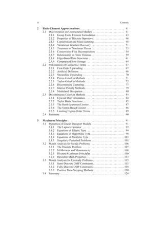vi Contents
2 Finite Element Approximations . . . . . . . . . . . . . . . . . . . . . . . . . . . . . . . . . . 41
2.1 Discretization on Unstructured Meshes . . . . . . . . . . . . . . . . . . . . . . . . 41
2.1.1 Group Finite Element Formulation . . . . . . . . . . . . . . . . . . . . . . 43
2.1.2 Properties of Discrete Operators . . . . . . . . . . . . . . . . . . . . . . . . 46
2.1.3 Conservation and Mass Lumping . . . . . . . . . . . . . . . . . . . . . . . 48
2.1.4 Variational Gradient Recovery . . . . . . . . . . . . . . . . . . . . . . . . . 51
2.1.5 Treatment of Nonlinear Fluxes . . . . . . . . . . . . . . . . . . . . . . . . . 53
2.1.6 Conservative Flux Decomposition . . . . . . . . . . . . . . . . . . . . . . 54
2.1.7 Relationship to Finite Volumes . . . . . . . . . . . . . . . . . . . . . . . . . 59
2.1.8 Edge-Based Data Structures . . . . . . . . . . . . . . . . . . . . . . . . . . . 61
2.1.9 Compressed Row Storage . . . . . . . . . . . . . . . . . . . . . . . . . . . . . 64
2.2 Stabilization of Convective Terms . . . . . . . . . . . . . . . . . . . . . . . . . . . . . 67
2.2.1 First-Order Upwinding . . . . . . . . . . . . . . . . . . . . . . . . . . . . . . . 67
2.2.2 Artiﬁcial Diffusion . . . . . . . . . . . . . . . . . . . . . . . . . . . . . . . . . . . 68
2.2.3 Streamline Upwinding . . . . . . . . . . . . . . . . . . . . . . . . . . . . . . . . 70
2.2.4 Petrov-Galerkin Methods . . . . . . . . . . . . . . . . . . . . . . . . . . . . . 71
2.2.5 Taylor-Galerkin Methods. . . . . . . . . . . . . . . . . . . . . . . . . . . . . . 72
2.2.6 Discontinuity Capturing. . . . . . . . . . . . . . . . . . . . . . . . . . . . . . . 77
2.2.7 Interior Penalty Methods . . . . . . . . . . . . . . . . . . . . . . . . . . . . . . 79
2.2.8 Modulated Dissipation . . . . . . . . . . . . . . . . . . . . . . . . . . . . . . . . 80
2.3 Discontinuous Galerkin Methods . . . . . . . . . . . . . . . . . . . . . . . . . . . . . 84
2.3.1 Upwind DG Formulation . . . . . . . . . . . . . . . . . . . . . . . . . . . . . . 84
2.3.2 Taylor Basis Functions. . . . . . . . . . . . . . . . . . . . . . . . . . . . . . . . 85
2.3.3 The Barth-Jespersen Limiter . . . . . . . . . . . . . . . . . . . . . . . . . . . 87
2.3.4 The Vertex-Based Limiter . . . . . . . . . . . . . . . . . . . . . . . . . . . . . 88
2.3.5 Limiting Higher-Order Terms . . . . . . . . . . . . . . . . . . . . . . . . . . 89
2.4 Summary . . . . . . . . . . . . . . . . . . . . . . . . . . . . . . . . . . . . . . . . . . . . . . . . . 90
3 Maximum Principles . . . . . . . . . . . . . . . . . . . . . . . . . . . . . . . . . . . . . . . . . . . 91
3.1 Properties of Linear Transport Models . . . . . . . . . . . . . . . . . . . . . . . . . 91
3.1.1 The Laplace Operator . . . . . . . . . . . . . . . . . . . . . . . . . . . . . . . . 92
3.1.2 Equations of Elliptic Type . . . . . . . . . . . . . . . . . . . . . . . . . . . . . 94
3.1.3 Equations of Hyperbolic Type. . . . . . . . . . . . . . . . . . . . . . . . . . 98
3.1.4 Equations of Parabolic Type . . . . . . . . . . . . . . . . . . . . . . . . . . . 103
3.1.5 Singularly Perturbed Problems . . . . . . . . . . . . . . . . . . . . . . . . . 105
3.2 Matrix Analysis for Steady Problems . . . . . . . . . . . . . . . . . . . . . . . . . . 106
3.2.1 The Discrete Problem . . . . . . . . . . . . . . . . . . . . . . . . . . . . . . . . 107
3.2.2 M-Matrices and Monotonicity . . . . . . . . . . . . . . . . . . . . . . . . . 108
3.2.3 Discrete Maximum Principles . . . . . . . . . . . . . . . . . . . . . . . . . . 110
3.2.4 Desirable Mesh Properties. . . . . . . . . . . . . . . . . . . . . . . . . . . . . 113
3.3 Matrix Analysis for Unsteady Problems . . . . . . . . . . . . . . . . . . . . . . . . 115
3.3.1 Semi-Discrete DMP Constraints . . . . . . . . . . . . . . . . . . . . . . . . 115
3.3.2 Fully Discrete DMP Constraints . . . . . . . . . . . . . . . . . . . . . . . . 118
3.3.3 Positive Time-Stepping Methods . . . . . . . . . . . . . . . . . . . . . . . 120
3.4 Summary . . . . . . . . . . . . . . . . . . . . . . . . . . . . . . . . . . . . . . . . . . . . . . . . . 124
 