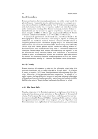 34 1 Getting Started
1.6.2.2 Boundedness
In many applications, the transported quantity must stay within certain bounds for
physical reasons. For example, densities and temperatures must be nonnegative; vol-
ume and mass fractions must be bounded by 0 and 1. Under certain assumptions,
analytical solutions to scalar transport equations are known to attain their maxima
and/or minima on the boundary of the domain. In unsteady problems, the local ex-
trema of initial data may also serve as upper or lower bounds. Maximum and min-
imum principles for PDEs of different types are presented in Chapter 3. Similar
constraints can be formulated for the nodal values of the discrete solution.
If a numerical approximation fails to satisfy an a priori bound based on the
known properties of the exact solution, it can easily be repaired by clipping all
undershoots and overshoots. However, pointwise correction of nodal values is a
dangerous practice since the conservation property may be lost. Some low-order
approximations are conservative and bounded but their accuracy leaves a lot to be
desired. High-order schemes perform well for smooth data but may produce un-
bounded solutions in the neighborhood of steep fronts. A conservative and bounded
convergent scheme of high order is rather difﬁcult to design and expensive to run
but the results are usually rewarding. Indeed, if the total amount of the conserved
quantity is correct, its distribution is accurate, and all relevant upper/lower bounds
are satisﬁed, then the numerical solution must be very close to the exact one. Bound-
edness implies strong stability, so a consistent and bounded scheme is convergent.
1.6.2.3 Causality
In some situations, it is important to make sure that information travels in the right
direction (downstream and forward in time) and at the right speed. This principle
is known as casuality [265]. Some algortihms transmit information too far or fast;
others fail to reﬂect the one-way pattern of wave propagation. The principle of ca-
suality requires that large differences between the analytical and numerical domains
of dependence be avoided, as far as possible. A good numerical method should be
faithful to the nature of the physical and mathematical problem to be solved.
1.6.3 The Basic Rules
Since the end product of the discretization process is an algebraic system, the above
design principles impose certain restrictions on the coefﬁcients of the numerical
scheme. Four basic rules that ensure conservation, boundedness, and physical real-
ism were formulated by Patankar [268] three decades ago. In this section, we restate
these guidelines in a form suitable for our purposes. Later, we will put them on a
ﬁrm mathematical basis, explain their far-reaching implications, and use them as a
 
