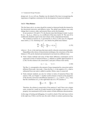 1.6 Fundamental Design Principles 35
design tool. As we will see, Patankar was far ahead of his time in recognizing the
importance of algebraic constraints for the development of numerical methods.
1.6.3.1 Mass Balance
The ﬁrst basic rule is: no mass should be created or destroyed inside the domain by
the discretized convective and diffusive terms. The global mass balance may only
change due to sources, sinks, and nonzero ﬂuxes across the boundary.
In our systems (1.36) and (1.37), the discrete mass that belongs to node i is given
by m|i = ∑j mi juj, where mi j is a coefﬁcient of the mass matrix M. The sum of its
coefﬁcients should be equal to the area/volume of the computational domain.
The evolution of masses m|i is governed by (1.34) or, in the case of a diagonal
mass matrix, (1.35). Summing over i, one obtains the global mass balance
dm
dt
= ∑
i
ri −∑
j
(ci j +di j)uj , (1.59)
where m = ∑i m|i is the total mass that must satisfy a discrete conservation principle.
Depending on the choice of discretization techniques, the correctness of the mass
balance (1.59) can be checked and maintained in (at least) two different ways:
• Finite volume methods and some of their ﬁnite difference counterparts can be
expressed in terms of numerical ﬂuxes fi j deﬁned as suitable approximations to
(1.46). For the scheme to be conservative, each pair of ﬂuxes must satisfy
fji = − fi j, ∀ j = i. (1.60)
The ﬂux fi j corresponds to the amount of mass transported by convection and/or
diffusion from node i into node j. Since the ﬂux fji is the negative of fi j, what is
subtracted from one node is added to another. Hence, mass is conserved.
• Finite element methods can also be written in terms of numerical ﬂuxes that
satisfy (1.60), see Chapter 3. Another useful criterion is based on the properties
of the discrete convection and diffusion operators C = {ci j} and D = {di j}. Note
that the contribution of uj to the right-hand side of (1.59) vanishes if
∑
i
ci j = 0, ∑
i
di j = 0. (1.61)
Therefore, the scheme is conservative if the matrices C and D have zero column
sums, except for a small set of nodes located on the boundary or next to it. This
property was mentioned in [43] in the context of ﬁnite difference discretizations.
At the stage of testing and debugging, it is useful to check if the total mass evolves
in the right way. If this is not the case, the code is likely to contain a pernicious bug.
 