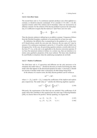 36 1 Getting Started
1.6.3.2 Zero Row Sums
The second basic rule is: if a continuous operator produces zero when applied to a
constant, so should its discrete counterpart. If we consider (1.13) with s ≡ 0, this
equation remains valid if the solution and its boundary values are increased by an
arbitrary constant. For the solution of the discrete problem to possess the same prop-
erty, it is sufﬁcient to require that the matrices C and D have zero row sums
∑
j
ci j = 0, ∑
j
di j = 0. (1.62)
Then the discrete solution is deﬁned up to an additive constant. Uniqueness follows
from the Dirichlet boundary conditions to be prescribed for at least one node.
By deﬁnition, the diffusive ﬂux is proportional to the gradient of u, so the rows
of D should always satisfy the zero-sum rule. However, the row sums of C may be
nonzero if its continuous counterpart is given by (1.12) and the velocity ﬁeld is not
divergence-free. In this case, the governing equation contains a zeroth-order term of
the form (∇·v)u, so the rule is not applicable to the discrete convection operator. If
we force the numerical solution to behave in a certain way, then our intention is to
mimic some qualitative properties of the exact solution. The basic rules should not
be used blindly in situations when the underlying assumptions do not hold.
1.6.3.3 Positive Coefﬁcients
The third basic rule is: if convection and diffusion are the only processes to be
simulated, the nodal value un+1
i should not decrease as result of increasing any other
nodal value that appears in the discretized equation for node i. Conversely, it should
not increase if another nodal value is decreased, all other things being ﬁxed.
In the absence of a reactive term, the fully discrete problem can be written as
Aun+1
= Bun
, (1.63)
where A = {bi j} and B = {bi j} contain the coefﬁcients of the implicit and explicit
part, respectively. The nodal value un+1
i satisﬁes the following algebraic equation
aiiun+1
i = ∑
j
bi jun
j − ∑
j=i
ai jun+1
j . (1.64)
Obviously, the requirements of the third rule are satisﬁed if the coefﬁcients of all
nodal values that contribute to this equation have the same sign. Following Patankar
[268], we choose them to be positive. Strictly speaking, we require that
aii > 0, bii ≥ 0, ∀i, (1.65)
ai j ≤ 0, bi j ≥ 0, ∀ j = i. (1.66)
 