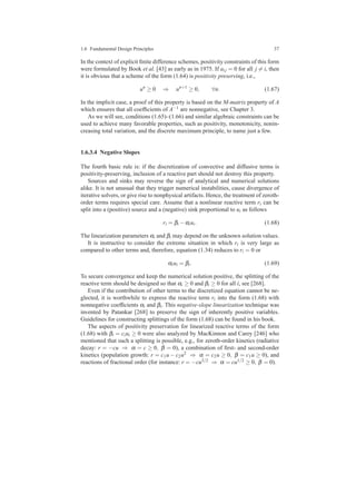 1.6 Fundamental Design Principles 37
In the context of explicit ﬁnite difference schemes, positivity constraints of this form
were formulated by Book et al. [43] as early as in 1975. If ai j = 0 for all j = i, then
it is obvious that a scheme of the form (1.64) is positivity preserving, i.e.,
un
≥ 0 ⇒ un+1
≥ 0, ∀n. (1.67)
In the implicit case, a proof of this property is based on the M-matrix property of A
which ensures that all coefﬁcients of A−1 are nonnegative, see Chapter 3.
As we will see, conditions (1.65)–(1.66) and similar algebraic constraints can be
used to achieve many favorable properties, such as positivity, monotonicity, nonin-
creasing total variation, and the discrete maximum principle, to name just a few.
1.6.3.4 Negative Slopes
The fourth basic rule is: if the discretization of convective and diffusive terms is
positivity-preserving, inclusion of a reactive part should not destroy this property.
Sources and sinks may reverse the sign of analytical and numerical solutions
alike. It is not unusual that they trigger numerical instabilities, cause divergence of
iterative solvers, or give rise to nonphysical artifacts. Hence, the treatment of zeroth-
order terms requires special care. Assume that a nonlinear reactive term ri can be
split into a (positive) source and a (negative) sink proportional to ui as follows
ri = βi −αiui. (1.68)
The linearization parameters αi and βi may depend on the unknown solution values.
It is instructive to consider the extreme situation in which ri is very large as
compared to other terms and, therefore, equation (1.34) reduces to ri = 0 or
αiui = βi. (1.69)
To secure convergence and keep the numerical solution positive, the splitting of the
reactive term should be designed so that αi ≥ 0 and βi ≥ 0 for all i, see [268].
Even if the contribution of other terms to the discretized equation cannot be ne-
glected, it is worthwhile to express the reactive term ri into the form (1.68) with
nonnegative coefﬁcients αi and βi. This negative-slope linearization technique was
invented by Patankar [268] to preserve the sign of inherently positive variables.
Guidelines for constructing splittings of the form (1.68) can be found in his book.
The aspects of positivity preservation for linearized reactive terms of the form
(1.68) with βi = ciui ≥ 0 were also analyzed by MacKinnon and Carey [246] who
mentioned that such a splitting is possible, e.g., for zeroth-order kinetics (radiative
decay: r = −cu ⇒ α = c ≥ 0, β = 0), a combination of ﬁrst- and second-order
kinetics (population growth: r = c1u − c2u2 ⇒ α = c2u ≥ 0, β = c1u ≥ 0), and
reactions of fractional order (for instance: r = −cu3/2 ⇒ α = cu1/2 ≥ 0, β = 0).
 