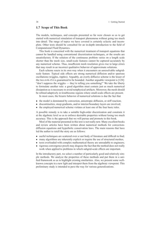38 1 Getting Started
1.7 Scope of This Book
The models, techniques, and concepts presented so far were chosen so as to get
started with numerical simulation of transport phenomena without going too much
into detail. The range of topics we have covered is certainly eclectic and incom-
plete. Other texts should be consulted for an in-depth introduction to the ﬁeld of
Computational Fluid Dynamics.
This book is concerned with the numerical treatment of transport equations that
cannot be handled using conventional discretization techniques, or the results are
unsatisfactory. If the solution of the continuous problem varies on a length scale
shorter than the mesh size, small-scale features cannot be captured accurately by
any numerical scheme. Thus, insufﬁcient mesh resolution gives rise to large errors
that may result in an incorrect qualitative behavior of approximate solutions.
Each scheme reacts in its own way when it encounters an unresolvable subgrid-
scale feature. Typical side effects are strong numerical diffusion and/or spurious
oscillations (wiggles, ripples). Arguably, an overly diffusive scheme is the lesser of
the two evils if it is guaranteed to be bounded. Another arguable viewpoint is [128]:
“don’t suppress the wiggles — they’re telling you something!” We take the liberty
to formulate another rule: a good algorithm must contain just as much numerical
dissipation as is necessary to avoid nonphysical artifacts. Moreover, the mesh should
be reﬁned adaptively in troublesome regions where small-scale effects are present.
In most cases, the bizarre behavior of numerical solutions is due the fact that
• the model is dominated by convection, anisotropic diffusion, or stiff reaction;
• discontinuities, steep gradients, and/or interior/boundary layers are involved;
• the employed numerical scheme violates at least one of the four basic rules.
A possible remedy is to take a suitable high-order discretization and constrain it
at the algebraic level so as to enforce desirable properties without losing too much
accuracy. This is the approach that we will pursue and promote in this book.
Most of the material presented in this text is not really new. Many excellent books
and review articles have been written about numerical methods for convection-
diffusion equations and hyperbolic conservation laws. The main reasons that have
led the author to retell the story are as follows:
• useful techniques are scattered over a vast body of literature and difﬁcult to ﬁnd;
• many algorithms are inherently explicit or require the use of structured meshes;
• texts overloaded with complex mathematical theory are unreadable to engineers;
• rigorous convergence proofs may disguise the fact that the method does not really
work when applied to problems in which subgrid-scale effects are important.
In the introductory part, we select a number of particularly good and relatively sim-
ple methods. We analyze the properties of these methods and put them in a uni-
ﬁed framework so as to highlight existing similarities. Also, we present some well-
known concepts in a new light and interpret them from the algebraic viewpoint. This
preliminary study is intended to pave the way for various generalizations.
 