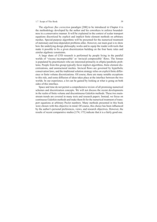 1.7 Scope of This Book 39
The algebraic ﬂux correction paradigm [200] to be introduced in Chapter 4 is
the methodology developed by the author and his coworkers to enforce bounded-
ness in a conservative manner. It will be explained in the context of scalar transport
equations discretized by explicit and implicit ﬁnite element methods on arbitrary
meshes. Special-purpose algorithms will be presented for the numerical treatment
of stationary and time-dependent problems alike. However, our main goal is to show
how the underlying design philosophy works and to equip the reader with tools that
make it possible to ﬁx a given discretization building on the four basic rules and
similar algebraic constraints.
A large share of CFD research is performed by people living in the parallel
worlds of ‘viscous incompressible’ or ‘inviscid compressible’ ﬂows. The former
is populated by practitioners who are interested primarily in elliptic/parabolic prob-
lems. People from this group typically favor implicit algorithms, ﬁnite element dis-
cretizations, and unstructured meshes. Inviscid ﬂows are governed by hyperbolic
conservation laws, and the traditional solution strategy relies on explicit ﬁnite differ-
ence or ﬁnite volume discretizations. Of course, there are many notable exceptions
to this rule, and some diffusion of ideas takes place at the interface between the two
worlds. In our experience, a lot can be gained by looking at what is going on both
sides of this interface.
Space and time do not permit a comprehensive review of all promising numerical
schemes and discretization concepts. We will not discuss the recent developments
in the realm of ﬁnite volume and discontinuous Galerkin methods. These two main-
stream trends are covered in many texts and research papers. Instead, we focus on
continuous Galerkin methods and make them ﬁt for the numerical treatment of trans-
port equations at arbitrary Peclet numbers. Many methods presented in this book
were chosen with this objective in mind. Of course, this choice has been inﬂuenced
by the author’s personal preferences, views, and research objectives. However, the
results of recent comparative studies [174, 175] indicate that it is a fairly good one.
 