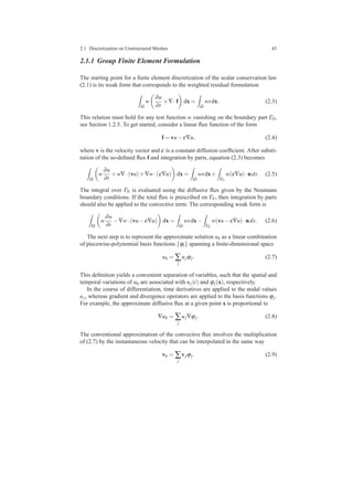 2.1 Discretization on Unstructured Meshes 43
2.1.1 Group Finite Element Formulation
The starting point for a ﬁnite element discretization of the scalar conservation law
(2.1) is its weak form that corresponds to the weighted residual formulation
Ω
w
∂u
∂t
+∇·f dx =
Ω
wsdx. (2.3)
This relation must hold for any test function w vanishing on the boundary part ΓD,
see Section 1.2.5. To get started, consider a linear ﬂux function of the form
f = vu−ε∇u, (2.4)
where v is the velocity vector and ε is a constant diffusion coefﬁcient. After substi-
tution of the so-deﬁned ﬂux f and integration by parts, equation (2.3) becomes
Ω
w
∂u
∂t
+w∇·(vu)+∇w·(ε∇u) dx =
Ω
wsdx+
ΓN
w(ε∇u)·nds. (2.5)
The integral over ΓN is evaluated using the diffusive ﬂux given by the Neumann
boundary conditions. If the total ﬂux is prescribed on ΓN, then integration by parts
should also be applied to the convective term. The corresponding weak form is
Ω
w
∂u
∂t
−∇w·(vu−ε∇u) dx =
Ω
wsdx−
ΓN
w(vu−ε∇u)·nds. (2.6)
The next step is to represent the approximate solution uh as a linear combination
of piecewise-polynomial basis functions {ϕi} spanning a ﬁnite-dimensional space
uh = ∑
j
ujϕj. (2.7)
This deﬁnition yields a convenient separation of variables, such that the spatial and
temporal variations of uh are associated with uj(t) and ϕj(x), respectively.
In the course of differentiation, time derivatives are applied to the nodal values
uj, whereas gradient and divergence operators are applied to the basis functions ϕj.
For example, the approximate diffusive ﬂux at a given point x is proportional to
∇uh = ∑
j
uj∇ϕj. (2.8)
The conventional approximation of the convective ﬂux involves the multiplication
of (2.7) by the instantaneous velocity that can be interpolated in the same way
vh = ∑
j
vjϕj. (2.9)
 