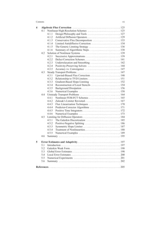 Contents vii
4 Algebraic Flux Correction . . . . . . . . . . . . . . . . . . . . . . . . . . . . . . . . . . . . . . 125
4.1 Nonlinear High-Resolution Schemes . . . . . . . . . . . . . . . . . . . . . . . . . . 125
4.1.1 Design Philosophy and Tools . . . . . . . . . . . . . . . . . . . . . . . . . . 127
4.1.2 Artiﬁcial Diffusion Operators . . . . . . . . . . . . . . . . . . . . . . . . . . 129
4.1.3 Conservative Flux Decomposition . . . . . . . . . . . . . . . . . . . . . . 133
4.1.4 Limited Antidiffusive Correction . . . . . . . . . . . . . . . . . . . . . . . 134
4.1.5 The Generic Limiting Strategy . . . . . . . . . . . . . . . . . . . . . . . . . 136
4.1.6 Summary of Algorithmic Steps. . . . . . . . . . . . . . . . . . . . . . . . . 138
4.2 Solution of Nonlinear Systems . . . . . . . . . . . . . . . . . . . . . . . . . . . . . . . 139
4.2.1 Successive Approximations. . . . . . . . . . . . . . . . . . . . . . . . . . . . 139
4.2.2 Defect Correction Schemes . . . . . . . . . . . . . . . . . . . . . . . . . . . . 141
4.2.3 Underrelaxation and Smoothing . . . . . . . . . . . . . . . . . . . . . . . . 142
4.2.4 Positivity-Preserving Solvers . . . . . . . . . . . . . . . . . . . . . . . . . . 144
4.2.5 Accuracy vs. Convergence . . . . . . . . . . . . . . . . . . . . . . . . . . . . 147
4.3 Steady Transport Problems. . . . . . . . . . . . . . . . . . . . . . . . . . . . . . . . . . . 147
4.3.1 Upwind-Biased Flux Correction . . . . . . . . . . . . . . . . . . . . . . . . 148
4.3.2 Relationship to TVD Limiters. . . . . . . . . . . . . . . . . . . . . . . . . . 151
4.3.3 Gradient-Based Slope Limiting . . . . . . . . . . . . . . . . . . . . . . . . 152
4.3.4 Reconstruction of Local Stencils . . . . . . . . . . . . . . . . . . . . . . . 154
4.3.5 Background Dissipation. . . . . . . . . . . . . . . . . . . . . . . . . . . . . . . 156
4.3.6 Numerical Examples . . . . . . . . . . . . . . . . . . . . . . . . . . . . . . . . . 158
4.4 Unsteady Transport Problems . . . . . . . . . . . . . . . . . . . . . . . . . . . . . . . . 164
4.4.1 Nonlinear FEM-FCT Schemes . . . . . . . . . . . . . . . . . . . . . . . . . 165
4.4.2 Zalesak’s Limiter Revisited . . . . . . . . . . . . . . . . . . . . . . . . . . . . 167
4.4.3 Flux Linearization Techniques . . . . . . . . . . . . . . . . . . . . . . . . . 170
4.4.4 Predictor-Corrector Algorithms . . . . . . . . . . . . . . . . . . . . . . . . 171
4.4.5 Positive Time Integrators . . . . . . . . . . . . . . . . . . . . . . . . . . . . . . 172
4.4.6 Numerical Examples . . . . . . . . . . . . . . . . . . . . . . . . . . . . . . . . . 173
4.5 Limiting for Diffusion Operators . . . . . . . . . . . . . . . . . . . . . . . . . . . . . . 184
4.5.1 The Galerkin Discretization . . . . . . . . . . . . . . . . . . . . . . . . . . . 185
4.5.2 Positive-Negative Splitting . . . . . . . . . . . . . . . . . . . . . . . . . . . . 186
4.5.3 Symmetric Slope Limiter. . . . . . . . . . . . . . . . . . . . . . . . . . . . . . 187
4.5.4 Treatment of Nonlinearities . . . . . . . . . . . . . . . . . . . . . . . . . . . . 188
4.5.5 Numerical Examples . . . . . . . . . . . . . . . . . . . . . . . . . . . . . . . . . 189
4.6 Summary . . . . . . . . . . . . . . . . . . . . . . . . . . . . . . . . . . . . . . . . . . . . . . . . . 195
5 Error Estimates and Adaptivity. . . . . . . . . . . . . . . . . . . . . . . . . . . . . . . . . . 197
5.1 Introduction . . . . . . . . . . . . . . . . . . . . . . . . . . . . . . . . . . . . . . . . . . . . . . . 197
5.2 Galerkin Weak Form . . . . . . . . . . . . . . . . . . . . . . . . . . . . . . . . . . . . . . . . 198
5.3 Global Error Estimates . . . . . . . . . . . . . . . . . . . . . . . . . . . . . . . . . . . . . . 198
5.4 Local Error Estimates . . . . . . . . . . . . . . . . . . . . . . . . . . . . . . . . . . . . . . . 200
5.5 Numerical Experiments . . . . . . . . . . . . . . . . . . . . . . . . . . . . . . . . . . . . . 201
5.6 Summary . . . . . . . . . . . . . . . . . . . . . . . . . . . . . . . . . . . . . . . . . . . . . . . . . 202
References . . . . . . . . . . . . . . . . . . . . . . . . . . . . . . . . . . . . . . . . . . . . . . . . . . . . . . . . . 205
 
