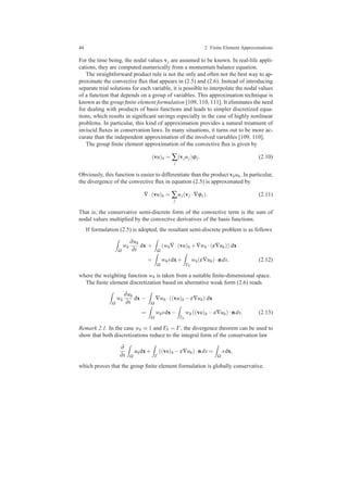 44 2 Finite Element Approximations
For the time being, the nodal values vj are assumed to be known. In real-life appli-
cations, they are computed numerically from a momentum balance equation.
The straightforward product rule is not the only and often not the best way to ap-
proximate the convective ﬂux that appears in (2.5) and (2.6). Instead of introducing
separate trial solutions for each variable, it is possible to interpolate the nodal values
of a function that depends on a group of variables. This approximation technique is
known as the group ﬁnite element formulation [109, 110, 111]. It eliminates the need
for dealing with products of basis functions and leads to simpler discretized equa-
tions, which results in signiﬁcant savings especially in the case of highly nonlinear
problems. In particular, this kind of approximation provides a natural treatment of
inviscid ﬂuxes in conservation laws. In many situations, it turns out to be more ac-
curate than the independent approximation of the involved variables [109, 110].
The group ﬁnite element approximation of the convective ﬂux is given by
(vu)h = ∑
j
(vjuj)ϕj. (2.10)
Obviously, this function is easier to differentiate than the product vhuh. In particular,
the divergence of the convective ﬂux in equation (2.5) is approximated by
∇·(vu)h = ∑
j
uj(vj ·∇ϕj). (2.11)
That is, the conservative semi-discrete form of the convective term is the sum of
nodal values multiplied by the convective derivatives of the basis functions.
If formulation (2.5) is adopted, the resultant semi-discrete problem is as follows
Ω
wh
∂uh
∂t
dx +
Ω
(wh∇·(vu)h +∇wh ·(ε∇uh)) dx
=
Ω
whsdx+
ΓN
wh(ε∇uh)·nds, (2.12)
where the weighting function wh is taken from a suitable ﬁnite-dimensional space.
The ﬁnite element discretization based on alternative weak form (2.6) reads
Ω
wh
∂uh
∂t
dx −
Ω
∇wh ·((vu)h −ε∇uh) dx
=
Ω
whsdx−
ΓN
wh ((vu)h −ε∇uh)·nds. (2.13)
Remark 2.1. In the case wh ≡ 1 and ΓN = Γ , the divergence theorem can be used to
show that both discretizations reduce to the integral form of the conservation law
∂
∂t Ω
uhdx+
Γ
((vu)h −ε∇uh)·nds =
Ω
sdx,
which proves that the group ﬁnite element formulation is globally conservative.
 