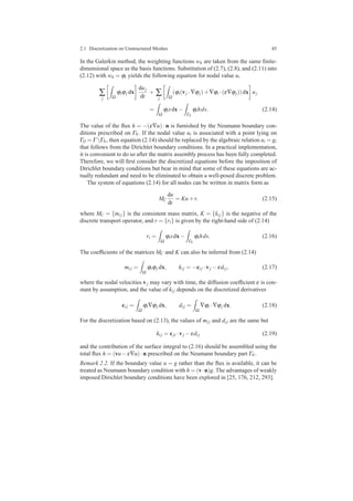 2.1 Discretization on Unstructured Meshes 45
In the Galerkin method, the weighting functions wh are taken from the same ﬁnite-
dimensional space as the basis functions. Substitution of (2.7), (2.8), and (2.11) into
(2.12) with wh = ϕi yields the following equation for nodal value ui
∑
j Ω
ϕiϕj dx
duj
dt
+ ∑
j Ω
(ϕi(vj ·∇ϕj)+∇ϕi ·(ε∇ϕj))dx uj
=
Ω
ϕisdx−
ΓN
ϕihds. (2.14)
The value of the ﬂux h = −(ε∇u) · n is furnished by the Neumann boundary con-
ditions prescribed on ΓN. If the nodal value ui is associated with a point lying on
ΓD = Γ ΓN, then equation (2.14) should be replaced by the algebraic relation ui = gi
that follows from the Dirichlet boundary conditions. In a practical implementation,
it is convenient to do so after the matrix assembly process has been fully completed.
Therefore, we will ﬁrst consider the discretized equations before the imposition of
Dirichlet boundary conditions but bear in mind that some of these equations are ac-
tually redundant and need to be eliminated to obtain a well-posed discrete problem.
The system of equations (2.14) for all nodes can be written in matrix form as
MC
du
dt
= Ku+r, (2.15)
where MC = {mi j} is the consistent mass matrix, K = {ki j} is the negative of the
discrete transport operator, and r = {ri} is given by the right-hand side of (2.14)
ri =
Ω
ϕisdx−
ΓN
ϕihds. (2.16)
The coefﬁcients of the matrices MC and K can also be inferred from (2.14)
mi j =
Ω
ϕiϕj dx, ki j = −ci j ·vj −εdi j, (2.17)
where the nodal velocities vj may vary with time, the diffusion coefﬁcient ε is con-
stant by assumption, and the value of ki j depends on the discretized derivatives
ci j =
Ω
ϕi∇ϕj dx, di j =
Ω
∇ϕi ·∇ϕj dx. (2.18)
For the discretization based on (2.13), the values of mi j and di j are the same but
ki j = cji ·vj −εdi j (2.19)
and the contribution of the surface integral to (2.16) should be assembled using the
total ﬂux h = (vu−ε∇u)·n prescribed on the Neumann boundary part ΓN.
Remark 2.2. If the boundary value u = g rather than the ﬂux is available, it can be
treated as Neumann boundary condition with h = (v·n)g. The advantages of weakly
imposed Dirichlet boundary conditions have been explored in [25, 176, 212, 293].
 