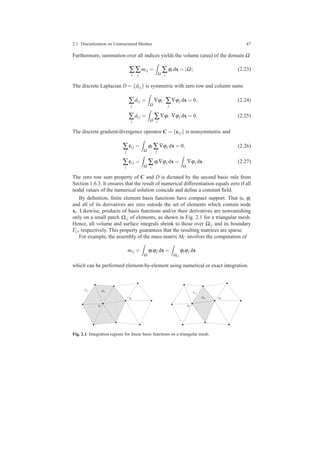 2.1 Discretization on Unstructured Meshes 47
Furthermore, summation over all indices yields the volume (area) of the domain Ω
∑
i
∑
j
mi j =
Ω
∑
i
ϕi dx = |Ω|. (2.23)
The discrete Laplacian D = {di j} is symmetric with zero row and column sums
∑
j
di j =
Ω
∇ϕi ·∑
j
∇ϕj dx = 0, (2.24)
∑
i
di j =
Ω
∑
i
∇ϕi ·∇ϕj dx = 0. (2.25)
The discrete gradient/divergence operator C = {ci j} is nonsymmetric and
∑
j
ci j =
Ω
ϕi ∑
j
∇ϕj dx = 0, (2.26)
∑
i
ci j =
Ω
∑
i
ϕi∇ϕj dx =
Ω
∇ϕj dx. (2.27)
The zero row sum property of C and D is dictated by the second basic rule from
Section 1.6.3. It ensures that the result of numerical differentiation equals zero if all
nodal values of the numerical solution coincide and deﬁne a constant ﬁeld.
By deﬁnition, ﬁnite element basis functions have compact support. That is, ϕi
and all of its derivatives are zero outside the set of elements which contain node
xi. Likewise, products of basis functions and/or their derivatives are nonvanishing
only on a small patch Ωi j of elements, as shown in Fig. 2.1 for a triangular mesh.
Hence, all volume and surface integrals shrink to those over Ωi j and its boundary
Γi j, respectively. This property guarantees that the resulting matrices are sparse.
For example, the assembly of the mass matrix MC involves the computation of
mi j =
Ω
ϕiϕj dx =
Ωi j
ϕiϕj dx
which can be performed element-by-element using numerical or exact integration.
00000000000000000000000000000000000000
00000000000000000000000000000000000000
0000000000000000000
00000000000000000000000000000000000000
00000000000000000000000000000000000000
0000000000000000000
000000000000000000000000000000000000000000000000000000000
0000000000000000000
0000000000000000000
000000000000000000000000000000000000000000000000000000000
0000000000000000000
0000000000000000000
00000000000000000000000000000000000000
00000000000000000000000000000000000000
0000000000000000000
0000000000000000000
000000000000000000000000000000000000000000000000000000000
0000000000000000000
0000000000000000000
000000000000000000000000000000000000000000000000000000000
0000000000000000000
11111111111111111111111111111111111111
11111111111111111111111111111111111111
1111111111111111111
11111111111111111111111111111111111111
11111111111111111111111111111111111111
1111111111111111111
111111111111111111111111111111111111111111111111111111111
1111111111111111111
1111111111111111111
111111111111111111111111111111111111111111111111111111111
1111111111111111111
1111111111111111111
11111111111111111111111111111111111111
11111111111111111111111111111111111111
1111111111111111111
1111111111111111111
111111111111111111111111111111111111111111111111111111111
1111111111111111111
1111111111111111111
111111111111111111111111111111111111111111111111111111111
1111111111111111111
xj
xi
Γii Ωii
0000000000000000000000
00000000000
0000000000000000000000
0000000000000000000000
00000000000
000000000000000000000000000000000
00000000000
00000000000
000000000000000000000000000000000
00000000000
00000000000
0000000000000000000000
0000000000000000000000
00000000000
00000000000
000000000000000000000000000000000
00000000000
00000000000
000000000000000000000000000000000
1111111111111111111111
11111111111
1111111111111111111111
1111111111111111111111
11111111111
111111111111111111111111111111111
11111111111
11111111111
111111111111111111111111111111111
11111111111
11111111111
1111111111111111111111
1111111111111111111111
11111111111
11111111111
111111111111111111111111111111111
11111111111
11111111111
111111111111111111111111111111111
xj
xi
Ωij
Γij
Fig. 2.1 Integration regions for linear basis functions on a triangular mesh.
 