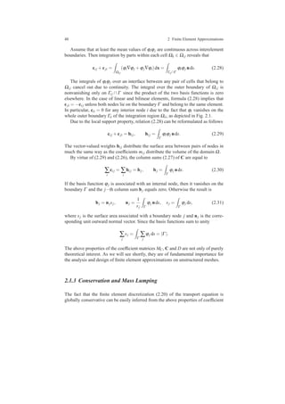 48 2 Finite Element Approximations
Assume that at least the mean values of ϕiϕj are continuous across interelement
boundaries. Then integration by parts within each cell Ωk ∈ Ωi j reveals that
ci j +cji =
Ωi j
(ϕi∇ϕj +ϕj∇ϕi)dx =
Γi j∩Γ
ϕiϕj nds. (2.28)
The integrals of ϕiϕj over an interface between any pair of cells that belong to
Ωi j cancel out due to continuity. The integral over the outer boundary of Ωi j is
nonvanishing only on Γi j ∩Γ since the product of the two basis functions is zero
elsewhere. In the case of linear and bilinear elements, formula (2.28) implies that
cji = −ci j unless both nodes lie on the boundary Γ and belong to the same element.
In particular, cii = 0 for any interior node i due to the fact that ϕi vanishes on the
whole outer boundary Γii of the integration region Ωii, as depicted in Fig. 2.1.
Due to the local support property, relation (2.28) can be reformulated as follows
ci j +cji = bi j, bi j =
Γ
ϕiϕj nds. (2.29)
The vector-valued weights bi j distribute the surface area between pairs of nodes in
much the same way as the coefﬁcients mi j distribute the volume of the domain Ω.
By virtue of (2.29) and (2.26), the column sums (2.27) of C are equal to
∑
i
ci j = ∑
i
bi j = bj, bj =
Γ
ϕj nds. (2.30)
If the basis function ϕj is associated with an internal node, then it vanishes on the
boundary Γ and the j−th column sum bj equals zero. Otherwise the result is
bj = njsj, nj =
1
sj Γ
ϕj nds, sj =
Γ
ϕj ds, (2.31)
where sj is the surface area associated with a boundary node j and nj is the corre-
sponding unit outward normal vector. Since the basis functions sum to unity
∑
j
sj =
Γ
∑
j
ϕj ds = |Γ |.
The above properties of the coefﬁcient matrices MC, C and D are not only of purely
theoretical interest. As we will see shortly, they are of fundamental importance for
the analysis and design of ﬁnite element approximations on unstructured meshes.
2.1.3 Conservation and Mass Lumping
The fact that the ﬁnite element discretization (2.20) of the transport equation is
globally conservative can be easily inferred from the above properties of coefﬁcient
 