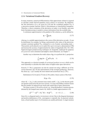 2.1 Discretization on Unstructured Meshes 51
2.1.4 Variational Gradient Recovery
In many situations, numerical differentiation of the approximate solution is required
to calculate certain derived quantities such as ﬂuxes or curvatures. By deﬁnition,
the ﬁrst derivatives of uh are given by (2.8) but the so-deﬁned gradient ∇uh is
a piecewise-constant function which is discontinuous at interelement boundaries.
Therefore, a direct evaluation of the derivatives at nodes is not feasible, and some
kind of postprocessing is needed to extract information from the available data.
A continuous approximation to the gradient of the solution uh can be deﬁned as
gh = ∑
j
gjϕj, (2.37)
where gj is a suitable approximation to the vector of ﬁrst derivatives at node j. It can
be determined, for example, by ﬁtting a polynomial to the values of the piecewise-
constant consistent gradient ∇uh evaluated at a set of points surrounding node j.
These points can be placed so as to exploit the superconvergence phenomenon [190]
and increase the accuracy of approximation by orders of magnitude [362, 363, 364].
Superconvergent postprocessing techniques are frequently employed for purposes
of a posteriori error estimation and adaptive mesh reﬁnement, see Chapter 7.
Another way to determine the nodal values of gh is to perform the L2-projection
Ω
ϕigh dx =
Ω
ϕi∇uh dx, ∀i. (2.38)
This approach is a classical example of variational gradient recovery which can be
used repeatedly to calculate the nodal values of higher-order space derivatives.
Remark 2.5. The L2-projection can also be carried out using a different set of ba-
sis/test functions {ψi} for the representation of the averaged gradient gh. However,
the choice ψi = ϕi is usually the most natural and economical one [3, 261].
Substitution of (2.8) and (2.37) into (2.38) yields a linear system of the form
MCg = Cu, (2.39)
where MC = {mi j} is the consistent mass matrix and C = {ci j} is the discrete gradi-
ent operator analyzed in the previous sections. As usual, the boldface notation means
that the number on unknowns per mesh node equals that of space dimensions.
The linear system (2.39) can be solved, e.g., using Richardson’s iteration precon-
ditioned by the lumped mass matrix ML which is a usable approximation to MC
ˆg(m+1)
= ˆg(m)
+M−1
L [Cu−MC ˆg(m)
], m = 0,1,2,.... (2.40)
Since ML is a diagonal matrix, its inversion is trivial. Due to the diagonal dominance
and positive-deﬁniteness of MC, convergence is typically fast. In practical calcula-
tions, a ﬁxed number (up to 3) of iterations are usually performed. A single iteration
 