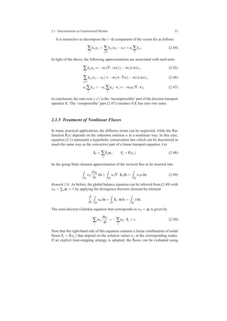 2.1 Discretization on Unstructured Meshes 53
It is instructive to decompose the i−th component of the vector Ku as follows
∑
j
ki juj = ∑
j=i
ki j(uj −ui)+ui ∑
j
ki j. (2.44)
In light of the above, the following approximations are associated with each term
∑
j
ki juj ≈ −mi(∇·(vu))i −mi(ε∆u)i, (2.45)
∑
j=i
ki j(uj −ui) ≈ −mi(v·∇u)i −mi(ε∆u)i, (2.46)
ui ∑
j
ki j = −ui ∑
j
ci j ·vj ≈ −miui(∇·v)i. (2.47)
In conclusion, the sum over j = i is the ‘incompressible’ part of the discrete transport
operator K. The ‘compressible’ part (2.47) vanishes if K has zero row sums.
2.1.5 Treatment of Nonlinear Fluxes
In many practical applications, the diffusive terms can be neglected, while the ﬂux
function f(u) depends on the unknown solution u in a nonlinear way. In this case,
equation (2.1) represents a hyperbolic conservation law which can be discretized in
much the same way as the convective part of a linear transport equation. Let
fh = ∑
j
fjϕj, fj = f(uj) (2.48)
be the group ﬁnite element approximation of the inviscid ﬂux to be inserted into
Ω
wh
∂uh
∂t
dx+
Ω
wh∇·fh dx =
Ω
whsdx. (2.49)
Remark 2.6. As before, the global balance equation can be inferred from (2.49) with
wh = ∑i ϕi ≡ 1 by applying the divergence theorem element-by-element
∂
∂t Ω
uh dx+
Γ
fh ·nds =
Ω
sdx.
The semi-discrete Galerkin equation that corresponds to wh = ϕi is given by
∑
j
mi j
duj
dt
= −∑
j
ci j ·fj +ri. (2.50)
Note that the right-hand side of this equation contains a linear combination of nodal
ﬂuxes fj = f(uj) that depend on the solution values uj at the corresponding nodes.
If an explicit time-stepping strategy is adopted, the ﬂuxes can be evaluated using
 