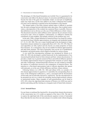 2.1 Discretization on Unstructured Meshes 55
The advantages of a ﬂux-based formulation are twofold. First, it is guaranteed to be
conservative and reﬂects the physical nature of convection and diffusion processes.
Second, the rules of the game are remarkably simple: (i) each pair of neighboring
nodes may trade mass, (ii) the mass added to one node is subtracted from another,
(iii) mass can be imported or exported across the boundaries of the domain.
The integral nature of the ﬁnite element method makes it difﬁcult to ascertain
how the mass exchange between individual nodes takes place. Due to global conser-
vation, a decomposition of the residual into numerical ﬂuxes is possible. However,
their deﬁnition is not as obvious as in the case of ﬁnite differences or ﬁnite volumes.
The discretized convective and/or diffusive terms represent the net amount of mass
received by node i from its neighbors. Unfortunately, it is difﬁcult to identify the
contribution of each neighbor, and multiple solutions to this problem may exist.
In the early 1990s, a proper deﬁnition of numerical ﬂuxes was found for continu-
ous piecewise-linear Galerkin approximations on triangular and tetrahedral meshes
[17, 18, 22, 269, 300]. This was a major breakthrough in the development of edge-
based ﬁnite element methods for compressible ﬂows [225, 226, 239, 259]. Most of
such algorithms are fully explicit and rely heavily on certain properties of linear
basis functions. As a consequence, they are not suitable for bilinear approximations
and other ﬁnite elements. This lack of generality rules out the use of quadrilateral,
hexahedral, and hybrid meshes which might be desirable for various reasons.
A very useful ﬂux decomposition technique was introduced by Selmin et al.
[300, 301, 302] who developed a uniﬁed framework for the implementation of un-
structured grid methods based on ﬁnite element and ﬁnite volume discretizations. It
provides a simple way to generate numerical ﬂuxes and artiﬁcial diffusion operators
for Galerkin approximations based on Lagrangian ﬁnite elements of various shape
and order. Furthermore, element-based data structures are only needed to assemble
the matrices of coefﬁcients involved in the computation of numerical ﬂuxes. The
transition to a ﬂux-based representation leads to efﬁcient algorithms that operate
with node pairs, as in the case of ﬁnite difference and ﬁnite volume schemes.
Following Selmin et al. [300, 301, 302] and L¨ohner [226], we consider a ﬁ-
nite element approximation to equation (2.1) and deﬁne the corresponding ﬂuxes in
terms of the off-diagonal coefﬁcients ci j and di j associated with the discretization
of ﬁrst-order and second-order derivatives, respectively. The ﬂux decomposition to
be presented can serve as a vehicle for extending classical high-resolution schemes
to unstructured meshes. Many examples of such generalizations can be found in
[239, 243], where the edge-based data structure of Peraire et al. [269] was used to
perform upwinding and ﬂux limiting on a triangular mesh of linear ﬁnite elements.
2.1.6.1 Inviscid Fluxes
For any linear or nonlinear ﬂux function f(u), the group ﬁnite element discretization
of the conservation law (2.1) yields an equation of the form (2.50). The task is
to express the right-hand side of this semi-discrete equation in terms of internodal
ﬂuxes that take the mass from one node and give it to another node without changing
 