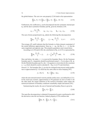 56 2 Finite Element Approximations
the global balance. The zero row sum property (2.26) leads to the representation
∑
j
ci j ·fj = fi ·∑
j
ci j +∑
j
ci j ·fj = ∑
j
ci j ·(fi +fj). (2.55)
Furthermore, the coefﬁcient ci j can be decomposed into the symmetric internal part
ai j and the skew-symmetric boundary part bi j given by formula (2.29)
ci j =
ai j +bi j
2
, ai j = ci j −cji, bi j = ci j +cji. (2.56)
The sum of terms proportional to ai j admits the following ﬂux decomposition
∑
j
ai j ·
fi +fj
2
= ∑
j=i
fi j, fi j = ai j ·
fi +fj
2
, ∀ j = i. (2.57)
The average of fj and fi indicates that this formula is a ﬁnite element counterpart of
the central difference approximation. Since aji = −ai j, the ﬂux fji = − fi j has the
same magnitude and opposite sign. This property guarantees mass conservation.
According to (2.29) and (2.48), the contribution of bi j to (2.55) is represented by
∑
j
bi j ·
fi +fj
2
= fii, fii =
Γ
ϕi
fi +fh
2
·nds, ∀i. (2.58)
Here and below, the index j = i is reserved for boundary ﬂuxes. On the Neumann
boundary part ΓN, integration should be performed using h = f·n in place of fh ·n.
On the Dirichlet boundary part ΓD, the i−th equation is overwritten by the constraint
ui = gi which should be used to calculate fi = f(gi) in (2.57) and elsewhere.
Remark 2.9. The boundary ﬂux fii can also be evaluated using inexact nodal quadra-
ture or approximation fh ≈ fi which has the same effect as mass lumping [301]
fii ≈ bi ·fi, bi = ∑
j
bi j = nisi, (2.59)
where the unit outward normal vector ni and the surface area si are deﬁned by (2.31).
In the worst-case scenario, approximation (2.59) generates an error of order h. On
the other hand, the unique deﬁnition of the normal at boundary nodes makes the
numerical treatment of boundary conditions remarkably simple and natural [301].
Summarizing the results, the sum of internal and boundary ﬂuxes is given by
∑
j
ci j ·fj = ∑
j
fi j. (2.60)
The same ﬂux decomposition is obtained if integration by parts is performed to shift
the derivatives onto the test function. Indeed, property (2.29) conﬁrms that
∑
j
bi j ·fj −∑
j
cji ·fj = ∑
j
fi j. (2.61)
 