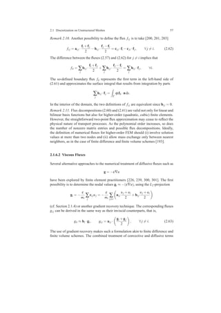 2.1 Discretization on Unstructured Meshes 57
Remark 2.10. Another possibility to deﬁne the ﬂux fi j is to take [200, 201, 203]
fi j = ai j ·
fi +fj
2
−bi j ·
fj −fi
2
= ci j ·fi −cji ·fj, ∀ j = i. (2.62)
The difference between the ﬂuxes (2.57) and (2.62) for j = i implies that
fii = ∑
j
bi j ·
fi +fj
2
+∑
j
bi j ·
fj −fi
2
= ∑
j
bi j ·fj, ∀i.
The so-deﬁned boundary ﬂux fii represents the ﬁrst term in the left-hand side of
(2.61) and approximates the surface integral that results from integration by parts
∑
j
bi j ·fj =
Γ
ϕifh ·nds.
In the interior of the domain, the two deﬁnitions of fi j are equivalent since bi j = 0.
Remark 2.11. Flux decompositions (2.60) and (2.61) are valid not only for linear and
bilinear basis functions but also for higher-order (quadratic, cubic) ﬁnite elements.
However, the straightforward two-point ﬂux approximation may cease to reﬂect the
physical nature of transport processes. As the polynomial order increases, so does
the number of nonzero matrix entries and possible ﬂux decompositions. Ideally,
the deﬁnition of numerical ﬂuxes for higher-order FEM should (i) involve solution
values at more than two nodes and (ii) allow mass exchange only between nearest
neighbors, as in the case of ﬁnite difference and ﬁnite volume schemes [193].
2.1.6.2 Viscous Fluxes
Several alternative approaches to the numerical treatment of diffusive ﬂuxes such as
g = −ε∇u
have been explored by ﬁnite element practitioners [226, 239, 300, 301]. The ﬁrst
possibility is to determine the nodal values gi ≈ −(ε∇u)i using the L2-projection
gi = −
ε
mi
∑
j
ci juj = −
ε
mi
∑
j=i
ai j
uj +ui
2
+bi j
uj +ui
2
(cf. Section 2.1.4) or another gradient recovery technique. The corresponding ﬂuxes
gi j can be derived in the same way as their inviscid counterparts, that is,
gii ≈ bi ·gi, gi j = ai j ·
gi +gj
2
, ∀ j = i. (2.63)
The use of gradient recovery makes such a formulation akin to ﬁnite difference and
ﬁnite volume schemes. The combined treatment of convective and diffusive terms
 