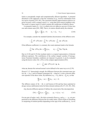 58 2 Finite Element Approximations
leads to conceptually simple and computationally efﬁcient algorithms. A potential
drawback to this approach is that the evaluation of gi j involves information from
two layers of points [239, 301]. The consistent Galerkin approximation achieves su-
perior accuracy with a compact stencil, i.e., using data from nearest neighbors only.
The result is a sparse matrix D which contains the coefﬁcients of diffusive ﬂuxes.
A symmetric matrix D = {di j} is called a discrete diffusion operator if it has zero
row and column sums [205, 200]. That is, its entries should satisfy the relations
∑
j
di j = ∑
i
di j = 0, di j = dji, ∀i, j. (2.64)
For example, consider the standard Galerkin discretization of the diffusive term
−
Ω
w∇·(ε∇u)dx =
Ω
∇w·(ε∇u)dx−
ΓN
wn·(ε∇u)ds.
If the diffusion coefﬁcient ε is constant, this weak statement leads to the formula
Ω
∇ϕi ·(ε∇uh)dx = ε ∑
j
di juj, di j =
Ω
∇ϕi ·∇ϕj dx.
Due to (2.24) and (2.25) the resultant matrix is a typical representative of discrete
diffusion operators. The contribution of the surface integral vanishes if homoge-
neous Neumann boundary conditions are imposed. In general, it can be evaluated
using the known value of n·(ε∇u) or the compact approximation [301]
gii = −
ΓN
ϕin·(ε∇u)h ds ≈ gi ·ni,
where ni denotes the outward normal vector deﬁned in the same way as in (2.59).
Remark 2.12. Interestingly enough, the difference between the consistent mass ma-
trix MC = {mi j} and its lumped counterpart ML = diag{mi} is also a discrete diffu-
sion operator in the above sense. By deﬁnition, mi j = mji and mi = ∑j mi j so that
∑
j
(mi j −mi) = ∑
i
(mi j −mi) = 0.
The diffusive nature of MC − ML is well known [134] and has been exploited to
design various stabilization terms for ﬁnite element schemes [26, 87, 232, 301, 302].
Any discrete diffusion operator D deﬁnes the conservative ﬂux decomposition
(Du)i = ∑
j
di juj = ∑
j=i
gi j, gi j = di j(uj −ui). (2.65)
For any pair of nodes i and j, the skew-symmetric ﬂuxes gi j and gji = −gi j are pro-
portional to the difference between the two nodal values, which results in smoothing
or steepening of solution proﬁles depending on the sign of the coefﬁcient di j. As we
 
