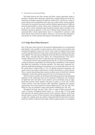 2.1 Discretization on Unstructured Meshes 61
The bridge between the ﬁnite element and ﬁnite volume approaches makes it
possible to combine their advantages and develop a uniﬁed framework for the dis-
cretization of transport equations on arbitrary meshes [301]. The ﬂux for a ﬁnite el-
ement scheme can be manipulated in the same way as that in ﬁnite volume methods.
Conversely, the consistent mass matrix and the Galerkin approximation of diffusive
terms become portable to a ﬁnite volume code. Furthermore, the metric coefﬁcients
ai j, bi, and mi can be calculated using element-by-element matrix assembly or the
alternative geometric approach. In the case of bilinear ﬁnite elements, there is no
equivalent ﬁnite volume representation since it is impossible to construct a dual
mesh with the same connectivity pattern. However, a conservative ﬂux decomposi-
tion and the use of data structures that operate with node pairs are still feasible.
2.1.8 Edge-Based Data Structures
One of the basic tasks involved in the practical implementation of an unstructured
grid method is the assembly of sparse matrices and/or matrix-vector products that
constitute the algebraic system to be solved. A lion’s share of computer time is spent
on retrieving information from large arrays and locating array elements which need
to be updated. The search process depends on the links between individual elements,
nodes, ﬂuxes, and other data items. Hence, the overall performance of the code is
strongly inﬂuenced by the choice of data structures and storage techniques.
In most ﬁnite element codes, global matrices like MC, C, and D are assembled by
visiting all elements sequentially and collecting their contributions to the integrals
that deﬁne the coefﬁcients of discrete operators. The three basic operations are:
gathering nodal data pertaining to each element, processing this data, and scattering
the results back to nodes ([226], p. 187). To perform numerical integration, one
needs to know the numbers and locations of nodes that belong to a given element.
Thus, a typical element-based data structure includes arrays in which the Cartesian
coordinates of each node and the connectivity list of each element are stored.
After the matrix assembly, all information about the geometrical and topological
properties of the underlying mesh can be discarded. Furthermore, the evaluation
of right-hand sides and matrix-vector products can be performed using an edge-
based data structure which operates with pairs of nodes, as in the case of ﬁnite
volume schemes. Such data structures offer algorithmic simplicity, low memory
requirements, and a major reduction in indirect addressing [22, 229, 225, 269, 301].
Moreover, they are amenable to large-scale parallel computing [56, 226, 245].
Throughout this book, the term ‘edge’ refers to a pair of nodes associated with
a pair of nonzero off-diagonal matrix entries, i.e., with an edge
−→
i j of the graph
that represents the sparsity pattern (stencil) of the numerical scheme. In the ﬁnite
element context, any pair of basis functions with overlapping supports deﬁnes such
an edge. On a simplex mesh, the number of internodal links for linear ﬁnite elements
equals the number of physical mesh edges. Bilinear approximations on rectangular
 