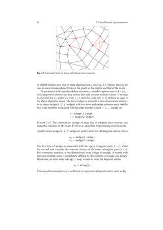 62 2 Finite Element Approximations
Fig. 2.3 Internodal links for linear and bilinear ﬁnite elements.
or mixed meshes give rise to extra diagonal links, see Fig. 2.3. Hence, there is no
one-to-one correspondence between the graph of the matrix and that of the mesh.
To get started with edge-based data structures, consider a sparse matrix A = {ai j}
with neq rows/columns and nnz entries that may assume nonzero values. If storage
is allocated for ai j and/or aji with j > i, then the node pair {i, j} deﬁnes an edge in
the above algebraic sense. The list of edges is stored in a two-dimensional connec-
tivity array kedge(1 : 2,1 : nedge) with two rows and nedge columns such that the
two node numbers associated with the edge number iedge = 1,...,nedge are
i = kedge(1,iedge),
j = kedge(2,iedge).
Remark 2.15. The columnwise storage of edge data is adopted since matrices are
stored by columns in MATLAB, FORTRAN, and other programming environments.
Another array aedge(1 : 2,1 : nedge) is used to store the off-diagonal matrix entries
ai j = aedge(1,iedge),
aji = aedge(2,iedge).
The ﬁrst row of aedge is associated with the upper triangular part ( j > i), while
the second row contains the nonzero entries of the lower triangular part ( j < i).
For symmetric matrices, a one-dimensional array aedge is enough. A matrix with
zero row/column sums is completely deﬁned by the contents of kedge and aedge.
Otherwise, an extra array adiag(1 : neq) is used to store the diagonal entries
aii = adiag(i).
This one-dimensional array is sufﬁcient to represent a diagonal matrix such as ML.
 