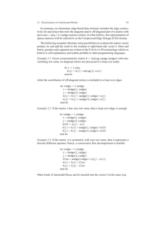 2.1 Discretization on Unstructured Meshes 63
In summary, an elementary edge-based data structure includes the edge connec-
tivity list and arrays that store the diagonal and/or off-diagonal part of a matrix with
up to nnz = neq+2∗nedge nonzero entries. In what follows, this representation of
sparse matrices will be referred to as the Compressed Edge Storage (CES) format.
The following examples illustrate some possibilities to evaluate the matrix-vector
product Au and add the result to the residual or right-hand side vector b. Here and
below, pseudo-code segments are written in the FORTRAN 90 terminology which we
believe is self-explanatory and readily portable to other programming languages.
Example 2.1. Given a nonsymmetric matrix A = {adiag,aedge,kedge} with non-
vanishing row sums, its diagonal entries are processed in a loop over nodes
do i = 1,neq
b(i) = b(i)+adiag(i)∗u(i)
end do
while the contribution of off-diagonal entries is included in a loop over edges
do iedge = 1,nedge
i = kedge(1,iedge)
j = kedge(2,iedge)
b(i) = b(i)+aedge(1,iedge)∗u(j)
b(j) = b(j)+aedge(2,iedge)∗u(i)
end do
Example 2.2. If the matrix A has zero row sums, then a loop over edges is enough
do iedge = 1,nedge
i = kedge(1,iedge)
j = kedge(2,iedge)
diff = u(j)−u(i)
b(i) = b(i)+aedge(1,iedge)∗diff
b(j) = b(j)−aedge(2,iedge)∗diff
end do
Example 2.3. If the matrix A is symmetric with zero row sums, then it represents a
discrete diffusion operator. Hence, a conservative ﬂux decomposition is feasible
do iedge = 1,nedge
i = kedge(1,iedge)
j = kedge(2,iedge)
flux = aedge(iedge)∗(u(j)−u(i))
b(i) = b(i)+flux
b(j) = b(j)−flux
end do
Other kinds of internodal ﬂuxes can be inserted into the vector b in the same way.
 