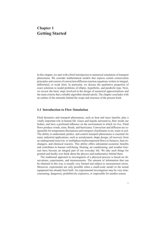 Chapter 1
Getting Started
In this chapter, we start with a brief introduction to numerical simulation of transport
phenomena. We consider mathematical models that express certain conservation
principles and consist of convection-diffusion-reaction equations written in integral,
differential, or weak form. In particular, we discuss the qualitative properties of
exact solutions to model problems of elliptic, hyperbolic, and parabolic type. Next,
we review the basic steps involved in the design of numerical approximations and
the main criteria that a reliable algorithm should satisfy. The chapter concludes with
an outline of the rationale behind the scope and structure of the present book.
1.1 Introduction to Flow Simulation
Fluid dynamics and transport phenomena, such as heat and mass transfer, play a
vitally important role in human life. Gases and liquids surround us, ﬂow inside our
bodies, and have a profound inﬂuence on the environment in which we live. Fluid
ﬂows produce winds, rains, ﬂoods, and hurricanes. Convection and diffusion are re-
sponsible for temperature ﬂuctuations and transport of pollutants in air, water or soil.
The ability to understand, predict, and control transport phenomena is essential for
many industrial applications, such as aerodynamic shape design, oil recovery from
an underground reservoir, or multiphase/multicomponent ﬂows in furnaces, heat ex-
changers, and chemical reactors. This ability offers substantial economic beneﬁts
and contributes to human well-being. Heating, air conditioning, and weather fore-
cast have become an integral part of our everyday life. We take such things for
granted and hardly ever think about the physics and mathematics behind them.
The traditional approach to investigation of a physical process is based on ob-
servations, experiments, and measurements. The amount of information that can
be obtained in this way is usually very limited and subject to measurement errors.
Moreover, experiments are only possible when a small-scale model or the actual
equipment has already been built. An experimental investigation may be very time-
consuming, dangerous, prohibitively expensive, or impossible for another reason.
1
 