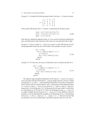 2.1 Discretization on Unstructured Meshes 65
Example 2.4. Consider the following square matrix with nnz = 12 nonzero entries
A =




1 2 0 7
2 4 3 0
0 3 6 5
7 0 5 8



.
In the sorted CSR format, this 4×4 matrix is represented by the three arrays
aval = (1,2,7,4,2,3,6,3,5,8,7,5),
kcol = (1,2,4,2,1,3,3,2,4,4,1,3),
kptr = (1,4,7,10,13).
(2.69)
Note that the underlined diagonal entries of A are stored in positions indicated by
kptr and followed by other elements of the same row traversed from left to right.
Example 2.5. Given a matrix A = {aval,kcol,kptr} in the CSR format, the fol-
lowing algorithm returns the sum of the matrix-vector product Au and a vector b
do i = 1,neq
do ij = kptr(i),kptr(i+1)−1
j = kcol(ij)
b(i) = b(i)+aval(ij)∗u(j)
end do
end do
(2.70)
Example 2.6. If A has zero row sums, an alternative way to evaluate and add Au is
do i = 1,neq
do ij = kptr(i)+1,kptr(i+1)−1
j = kcol(ij)
b(i) = b(i)+aval(ij)∗(u(j)−u(i))
end do
end do
(2.71)
The edge-by-edge assembly/modiﬁcation of the matrix A = {aval,kcol,kptr}
or its conversion into the CES format A = {adiag,aedge,kentry} involves visiting
all node pairs {i, j} with j > i and searching for elements of aval that correspond to
matrix entries with row/column indices i and j. The positions of the diagonal entries
aii = aval(ii) and aj j = aval(jj) are given by ii = kptr(i) and jj = kptr(j),
respectively. Let all node pairs {i, j} be processed in the same order in which they
are encountered in (2.70) and (2.71). Then the off-diagonal entry ai j = aval(ij)
is readily available but the location of aji = aval(ji) is more difﬁcult to ﬁnd. In
principle, it can be determined by jumping to the beginning of row j and checking
if kcol(ji) = i for ji = kptr(j)+1,...,kptr(j+1)−1. However, the fact that
the elements of kcol are sorted makes it possible to get the value of ji for free.
 