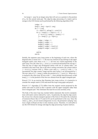 66 2 Finite Element Approximations
Let ksep(1 : neq) be an integer array that will serve as a pointer to the position
of aji for the current node pair. The edge-by-edge processing of a matrix and its
storage in the CES format can be performed by the following algorithm [254]
iedge = 0
ksep(1 : neq) = kptr(1 : neq)
do i = 1,neq
ii = kptr(i); adiag(i) = aval(ii)
do ij = ksep(i)+1,kptr(i+1)−1
j = kcol(ij); ksep(j) = ksep(j)+1
ji = ksep(j); jj = kptr(j)
...
iedge = iedge+1
kedge(1,iedge) = i
kedge(2,iedge) = j
aedge(1,iedge) = aval(ij)
aedge(2,iedge) = aval(ji)
...
end do
end do
(2.72)
Initially, the separator array ksep points to the beginning of each row, where the
diagonal entry is stored. For i = 1, the next row element (if any) belongs to the upper
triangular matrix since there is no j < 1. All rows are visited sequentially in the
outer loop. First, the value of aii = aval(ii) is retrieved and packed into adiag(i).
Then the lists of edges and off-diagonal entries with row or column index i are
extruded in the inner loop. Due to the above sorting convention, the column indices
j = kcol(ij) increase with ij. When a new entry ai j = aval(ij) with j > i is
encountered, the edge counter iedge and the entry ksep(j) are incremented by 1.
The new value of ji = ksep(j) marks the position of aji = aval(ji). When row j
is reached in the outer loop, all rows with i < j have already been processed, so that
ksep(j)+1 is the position of the ﬁrst row element from the upper triangular part.
Remark 2.16. As an exercise that illustrates how ksep evolves, it is instructive to
consider the sample matrix (2.69) and unroll the loops using paper and pencil.
Remark 2.17. Algorithm (2.72) differs from the original version proposed by the
author and cited in [254] in that it operates with the upper triangular rather than
lower triangular part. This eliminates the need for an extra auxiliary array.
The body of the inner loop may include further statements that involve manipula-
tions with matrix entries indexed by i and j. In particular, the edge-by-edge assem-
bly of aval for a discrete transport operator of the form (2.54) and/or the evaluation
of numerical ﬂuxes like (2.57) and (2.65) can be performed in this way. Since the
values ai j and aji are not stored contiguously in aval, the permanent ‘jumping’ may
incur a high overhead cost due to slow memory access. Therefore, it is advisable to
use the CES format for storage and edge-by-edge processing of sparse matrices.
 