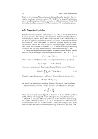 70 2 Finite Element Approximations
ﬁelds, on the residuals of the continuous problem, and on other quantities that mea-
sure the smoothness of a given solution [170, 172, 226]. The design of such schemes
can be based on empirical principles or backed by solid mathematical theory. Both
approaches have been employed in CFD computations with considerable success.
2.2.3 Streamline Upwinding
In multidimensional problems, both convection and diffusion transport information
in certain directions. The velocity ﬁeld v determines the direction and speed of con-
vective transport, whereas the net diffusive ﬂux depends on the deﬁnition of D. In
the above example, the stabilization term b(w,u) consists of element contributions
associated with a weak form of δ∆u. The results are frequently polluted by numeri-
cal crosswind diffusion that could be removed without making the scheme unstable.
This has led the developers of stabilized FEM to introduce anisotropic balancing
dissipation that acts along the streamlines of v but not transversely [157, 181].
A family of widespread streamline upwind (SU) ﬁnite element methods is based
on (2.76) with an anisotropic tensor diffusivity of the form [47, 86, 176, 322]
D = τv⊗v = {Dξη }, (2.81)
where τ is the so-called intrinsic time. The componentwise form of (2.81) reads
Dξη = τvξ vη , ∀ξ,η ∈ {x,y,z}.
After some rearrangements, the corresponding stabilization term (2.76) becomes
b(w,u) = ∑
k Ωk
τ(v·∇w)(v·∇u)dx. (2.82)
Since the integrand represents a weak form of the second convective derivative
(v·∇)2
u = v·∇(v·∇u),
the term b(w,u) incorporates streamline diffusion (SD) into the Galerkin scheme.
The stabilization parameter τ for the streamline upwind method is deﬁned as
τ =
δ
|v|2
=
αh
2|v|
,
where δ is given by (2.77) and depends on the choice of α. The default is (2.79) or
(2.80), while α ≡ 1 corresponds to ﬁrst-order upwinding along the streamlines.
The lack of crosswind diffusion results in a smaller deviation from the origi-
nal Galerkin scheme than the use of D = δI . However, the SD stabilization fails
to remove undershoots and overshoots in the vicinity of steep layers [172]. Some
remedies to this deﬁciency of streamline upwinding are discussed in Section 2.2.6.
 