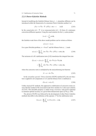 2.2 Stabilization of Convective Terms 71
2.2.4 Petrov-Galerkin Methods
Instead of modifying the Galerkin bilinear form a(·,·), streamline diffusion can be
introduced within the framework of a consistent Petrov-Galerkin method. Let
L u = v·∇u−∇·(ε∇u)+σu = s in Ω (2.83)
be the conservative (σ = ∇ · v) or nonconservative (σ = 0) form of a stationary
convection-diffusion equation. Using the usual notation for the L2 scalar product
(w,u) =
Ω
wudx,
the Galerkin weak form of the above model problem can be written as follows
a(w,u) = (w,s).
For a pure Dirichlet problem, w = 0 on Γ and the bilinear form a(·,·) reads
a(w,u) = ∑
k Ωk
(wv·∇u+∇w·(ε∇u)+wσu) dx. (2.84)
The inclusion of a SU stabilization term (2.82) transforms this integral form into
¯a(w,u) = a(w,u)+∑
k Ωk
τ(v·∇w)(v·∇u)dx
= ∑
k Ωk
( ¯wv·∇u+∇w·(ε∇u)+wσu) dx,
where the convective term is multiplied by the nonconforming test function
¯w = w+τv·∇w. (2.85)
In the streamline upwind / Petrov-Galerkin (SUPG) method [47], this test func-
tion is applied to all components of L u and the bilinear form is redeﬁned as
¯a(w,u) = a(u, ¯w). (2.86)
Unlike classical SU methods, this approach to stabilization of convective terms en-
sures that the residual of the associated weak form vanishes if u is the exact solution
of (2.83). This desirable property is called strong consistency and can be exploited
to maintain optimal accuracy in a given ﬁnite-dimensional space ([276], p. 269).
The advent of SUPG was followed by the development of other Petrov-Galerkin
methods that differ in the deﬁnition of the operator P for the stabilization term
b(w,u) = ∑
k Ωk
τ(Pw)(L u−s)dx. (2.87)
 