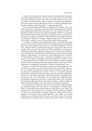 2 1 Getting Started
Alternatively, an analytical or computational study can be performed on the basis
of a suitable mathematical model. As a rule, such a model consists of several differ-
ential and/or algebraic equations which make it possible to predict how the quanti-
ties of interest evolve and interact with one another. A drawback to this approach is
the fact that complex physical phenomena give rise to complex mathematical equa-
tions that cannot be solved analytically, i.e., using paper and pencil.
The most detailed models of ﬂuid ﬂow are based on ‘ﬁrst principles’, such as the
conservation of mass, momentum, and energy. Mathematical equations that embody
these fundamental principles have been known for a very long time but used to be
practically worthless until numerical methods and digital computers were invented.
The second half of the twentieth century has witnessed the advent of Computational
Fluid Dynamics (CFD), a new branch of applied mathematics that deals with numer-
ical simulation of ﬂuid ﬂows. Nowadays, computer codes based on CFD models are
used routinely to predict a variety of increasingly complex ﬂow phenomena.
The quality of simulation results depends on the choice of the model and on the
accuracy of the numerical method. In spite of the inevitable numerical and modeling
errors, approximate solutions may provide a lot of valuable information at a fraction
of the cost that a full-scale experimental investigation would require. Moreover, the
sampling of relevant data is free of errors due to a ﬂow disturbance caused by probes.
A further advantage of the computational approach is the fact that it can be applied to
ﬂows in domains with arbitrarily large or small dimensions under realistic operating
conditions. High pressures, toxic chemicals or hot temperatures pose no hazard to
a CFD practitioner. Last but not least, simultaneous computation of instantaneous
density, velocity, pressure, temperature, and concentration ﬁelds is feasible. Clearly,
no experimental technique can capture the evolution of all ﬂow variables throughout
the domain. However, experiments are still required to determine the values of input
parameters for a mathematical model and to validate the computational results.
The choice of a CFD model is dictated by the nature of the physical process to be
simulated, by the objectives of the numerical study, and by the available resources.
As a rule of thumb, the mathematical model should be as detailed as possible with-
out making the computations too expensive. The use of a universally applicable
model makes it difﬁcult to develop and implement an efﬁcient numerical algorithm.
In many cases, the desired information can be obtained using a simpliﬁed version
that exploits some a priori knowledge of the ﬂow pattern or incorporates empiri-
cal correlations supported by theoretical or experimental studies. Thus, a hierarchy
of fundamental, phenomenological, and empirical models is usually available for
particularly difﬁcult problems, such as the numerical simulation of turbulence.
Over the past three decades, the market for CFD software has expanded rapidly,
and remarkable progress has been made in the development of numerical algo-
rithms. An astonishing variety of ﬁnite difference, ﬁnite element, ﬁnite volume, and
spectral schemes were developed for the equations of ﬂuid mechanics and applied
to virtually every ﬂow problem of practical importance. Modern CFD codes are
equipped with automatic mesh generation/adaptation tools, reliable error control
mechanisms, and efﬁcient iterative solvers for sparse linear systems. Unstructured
mesh methods are available for ﬂows in complex geometries. Problems with moving
 