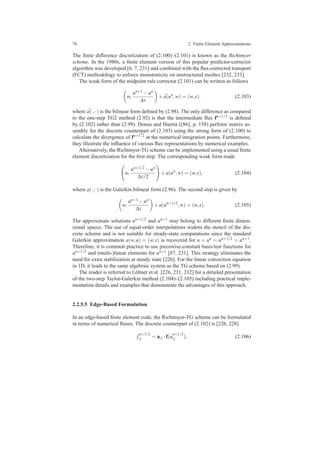 76 2 Finite Element Approximations
The ﬁnite difference discretization of (2.100)–(2.101) is known as the Richtmyer
scheme. In the 1980s, a ﬁnite element version of this popular predictor-corrector
algorithm was developed [6, 7, 231] and combined with the ﬂux-corrected transport
(FCT) methodology to enforce monotonicity on unstructured meshes [232, 233].
The weak form of the midpoint rule corrector (2.101) can be written as follows
w,
un+1 −un
∆t
+ ¯a(un
,w) = (w,s), (2.103)
where ¯a(·,·) is the bilinear form deﬁned by (2.98). The only difference as compared
to the one-step TG2 method (2.92) is that the intermediate ﬂux fn+1/2 is deﬁned
by (2.102) rather than (2.99). Donea and Huerta ([86], p. 158) perform matrix as-
sembly for the discrete counterpart of (2.103) using the strong form of (2.100) to
calculate the divergence of fn+1/2 at the numerical integration points. Furthermore,
they illustrate the inﬂuence of various ﬂux representations by numerical examples.
Alternatively, the Richtmyer-TG scheme can be implemented using a usual ﬁnite
element discretization for the ﬁrst step. The corresponding weak form reads
w,
un+1/2 −un
∆t/2
+a(un
,w) = (w,s), (2.104)
where a(·,·) is the Galerkin bilinear form (2.96). The second step is given by
w,
un+1 −un
∆t
+a(un+1/2
,w) = (w,s). (2.105)
The approximate solutions un+1/2 and un+1 may belong to different ﬁnite dimen-
sional spaces. The use of equal-order interpolations widens the stencil of the dis-
crete scheme and is not suitable for steady-state computations since the standard
Galerkin approximation a(w,u) = (w,s) is recovered for u = un = un+1/2 = un+1.
Therefore, it is common practice to use piecewise-constant basis/test functions for
un+1/2 and (multi-)linear elements for un+1 [87, 231]. This strategy eliminates the
need for extra stabilization at steady state [226]. For the linear convection equation
in 1D, it leads to the same algebraic system as the TG scheme based on (2.99).
The reader is referred to L¨ohner et al. [226, 231, 232] for a detailed presentation
of the two-step Taylor-Galerkin method (2.104)–(2.105) including practical imple-
mentation details and examples that demonstrate the advantages of this approach.
2.2.5.5 Edge-Based Formulation
In an edge-based ﬁnite element code, the Richtmyer-TG scheme can be formulated
in terms of numerical ﬂuxes. The discrete counterpart of (2.102) is [226, 228]
f
n+1/2
i j = ai j ·f(u
n+1/2
i j ), (2.106)
 