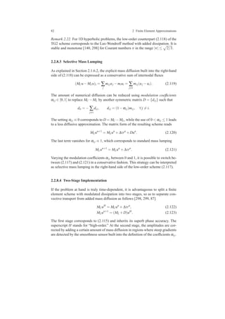 82 2 Finite Element Approximations
Remark 2.22. For 1D hyperbolic problems, the low-order counterpart (2.118) of the
TG2 scheme corresponds to the Lax-Wendroff method with added dissipation. It is
stable and monotone [140, 298] for Courant numbers ν in the range |ν| ≤ 2/3.
2.2.8.3 Selective Mass Lumping
As explained in Section 2.1.6.2, the explicit mass diffusion built into the right-hand
side of (2.118) can be expressed as a conservative sum of internodal ﬂuxes
(MCu−MLu)i = ∑
j
mi juj −miui = ∑
j=i
mi j(uj −ui). (2.119)
The amount of numerical diffusion can be reduced using modulation coefﬁcients
αi j ∈ [0,1] to replace MC −ML by another symmetric matrix D = {di j} such that
dii = − ∑
j=i
di j, di j = (1−αi j)mi j, ∀ j = i.
The setting αi j ≡ 0 corresponds to D = MC −ML, while the use of 0 < αi j ≤ 1 leads
to a less diffusive approximation. The matrix form of the resulting scheme reads
MLun+1
= MLun
+∆trn
+Dun
. (2.120)
The last term vanishes for αi j ≡ 1, which corresponds to standard mass lumping
MLun+1
= MLun
+∆trn
. (2.121)
Varying the modulation coefﬁcients αi j between 0 and 1, it is possible to switch be-
tween (2.117) and (2.121) in a conservative fashion. This strategy can be interpreted
as selective mass lumping in the right-hand side of the low-order scheme (2.117).
2.2.8.4 Two-Stage Implementation
If the problem at hand is truly time-dependent, it is advantageous to split a ﬁnite
element scheme with modulated dissipation into two stages, so as to separate con-
vective transport from added mass diffusion as follows [298, 299, 87]
MCuH
= MCun
+∆trn
, (2.122)
MLun+1
= (ML +D)uH
. (2.123)
The ﬁrst stage corresponds to (2.115) and inherits its superb phase accuracy. The
superscript H stands for “high-order.” At the second stage, the amplitudes are cor-
rected by adding a certain amount of mass diffusion in regions where steep gradients
are detected by the smoothness sensor built into the deﬁnition of the coefﬁcients αi j.
 