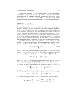 2.2 Stabilization of Convective Terms 83
The high-order solution un+1 = uH is obtained for D = 0. The associated low-
order scheme corresponds to D = MC − ML and un+1 = M−1
L MCuH. Importantly,
neither ﬁrst-order nor modulated dissipation introduces any phase errors. That is,
the predictor uH is smeared but not displaced. This is what makes (2.122)–(2.123)
more attractive than the one-step implementation (2.120) of selective mass lumping.
2.2.8.5 Modulation Coefﬁcients
In essence, the use of modulated mass diffusion is a discontinuity capturing tech-
nique that operates at the fully discrete level. The overall complexity and perfor-
mance of the resulting scheme depend on the philosophy behind the computation
of the modulation coefﬁcients αi j. First or second derivatives of ﬂow variables can
be used to construct empirical smoothness sensors but the presence of a free pa-
rameter undermines the practical utility of such schemes. Alternatively, the values
of αi j can be determined using Zalesak’s fully multidimensional FCT algorithm
[226, 232, 299] or symmetric TVD limiters [87, 299]. Below we outline the former
approach since it is easier to implement and more accurate for unsteady problems.
Explicit FCT algorithms add limited antidiffusion to a nonoscillatory low-order
solution uL. In the present context, this “transported and diffused” solution is com-
puted from (2.120) or (2.123) with D = MC −ML. It follows that un+1 is given by
miun+1
i = miuL
i + ∑
j=i
αi jmi j(ui −uj). (2.124)
The last term consists of limited antidiffusive ﬂuxes which are evaluated using the
solution u = un for (2.120) and u = uH for (2.123). The correction factors αi j are
chosen so that un+1
i is bounded by the local extrema umax
i and umin
i deﬁned by
umax
i = max
j∈Si
uL
j , umin
i = min
j∈Si
uL
j ,
where Si = {j|mi j = 0} is the stencil of node i. The deﬁnition of αi j for (2.124) is
based on the following algorithm [226, 355] which is known as Zalesak’s limiter
1. Compute the sums of positive/negative raw antidiffusive ﬂuxes fi j = mi j(ui −uj)
P+
i = ∑
j=i
max{0, fi j}, P−
i = ∑
j=i
min{0, fi j}.
2. Deﬁne the upper/lower bounds such that no spurious maxima/minima can emerge
Q+
i = mi(umax
i −uL
i ), Q−
i = mi(umin
i −uL
i ).
3. Evaluate the correction factors αi j and αji for each pair of antidiffusive ﬂuxes
R±
i = min 1,
Q±
i
P±
i
, αi j =
min{R+
i ,R−
j }, if fi j ≥ 0,
min{R−
i ,R+
j }, if fi j < 0.
 