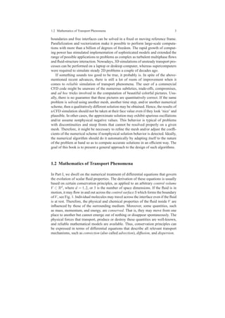 1.2 Mathematics of Transport Phenomena 3
boundaries and free interfaces can be solved in a ﬁxed or moving reference frame.
Parallelization and vectorization make it possible to perform large-scale computa-
tions with more than a billion of degrees of freedom. The rapid growth of comput-
ing power has stimulated implementation of sophisticated models and extended the
range of possible applications to problems as complex as turbulent multiphase ﬂows
and ﬂuid-structure interaction. Nowadays, 3D simulations of unsteady transport pro-
cesses can be performed on a laptop or desktop computer, whereas supercomputers
were required to simulate steady 2D problems a couple of decades ago.
If something sounds too good to be true, it probably is. In spite of the above-
mentioned recent advances, there is still a lot of room of improvement when it
comes to reliable simulation of transport phenomena. The user of a commercial
CFD code might be unaware of the numerous subtleties, trade-offs, compromises,
and ad hoc tricks involved in the computation of beautiful colorful pictures. Usu-
ally, there is no guarantee that these pictures are quantitatively correct. If the same
problem is solved using another mesh, another time step, and/or another numerical
scheme, then a qualitatively different solution may be obtained. Hence, the results of
a CFD simulation should not be taken at their face value even if they look ‘nice’ and
plausible. In other cases, the approximate solution may exhibit spurious oscillations
and/or assume nonphysical negative values. This behavior is typical of problems
with discontinuities and steep fronts that cannot be resolved properly on a given
mesh. Therefore, it might be necessary to reﬁne the mesh and/or adjust the coefﬁ-
cients of the numerical scheme if nonphysical solution behavior is detected. Ideally,
the numerical algorithm should do it automatically by adapting itself to the nature
of the problem at hand so as to compute accurate solutions in an efﬁcient way. The
goal of this book is to present a general approach to the design of such algorithms.
1.2 Mathematics of Transport Phenomena
In Part I, we dwell on the numerical treatment of differential equations that govern
the evolution of scalar ﬂuid properties. The derivation of these equations is usually
based on certain conservation principles, as applied to an arbitrary control volume
V ⊂ Rd, where d = 1,2, or 3 is the number of space dimensions. If the ﬂuid is in
motion, it may ﬂow in and out across the control surface S which forms the boundary
of V, see Fig. 1. Individual molecules may travel across the interface even if the ﬂuid
is at rest. Therefore, the physical and chemical properties of the ﬂuid inside V are
inﬂuenced by those of the surrounding medium. Moreover, some quantities, such
as mass, momentum, and energy, are conserved. That is, they may move from one
place to another but cannot emerge out of nothing or disappear spontaneously. The
physical forces that transport, produce or destroy these quantities are well-known,
and reliable mathematical models are available. Thus, conservation principles can
be expressed in terms of differential equations that describe all relevant transport
mechanisms, such as convection (also called advection), diffusion, and dispersion.
 