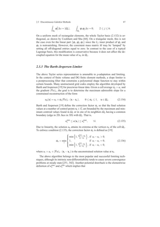2.3 Discontinuous Galerkin Methods 87
Ωe
ϕ2
1 ∆x = |Ωe|,
Ωe
ϕ1ϕj∆x = 0, 2 ≤ j ≤ 6.
On a uniform mesh of rectangular elements, the whole Taylor basis (2.132) is or-
thogonal, as shown by Cockburn and Shu [68]. On a triangular mesh, this is not
the case even for the linear part {ϕ1,ϕ2,ϕ3} since the L2 inner product of ϕ2 and
ϕ3 is nonvanishing. However, the consistent mass matrix M may be ‘lumped’ by
setting all off-diagonal entries equal to zero. In contrast to the case of a typical
Lagrange basis, this modiﬁcation is conservative because it does not affect the de-
coupled equation for the mean value of uh in Ωe.
2.3.3 The Barth-Jespersen Limiter
The above Taylor series representation is amenable to p-adaptation and limiting.
In the context of ﬁnite volume and DG ﬁnite element methods, a slope limiter is
a postprocessing ﬁlter that constrains a polynomial shape function to stay within
certain bounds. Many unstructured grid codes employ the algorithm developed by
Barth and Jespersen [19] for piecewise-linear data. Given a cell average ¯uh = uc and
the gradient (∇u)c, the goal is to determine the maximum admissible slope for a
constrained reconstruction of the form
uh(x) = uc +αe(∇u)c ·(x−xc), 0 ≤ αe ≤ 1, x ∈ Ωe. (2.134)
Barth and Jespersen [19] deﬁne the correction factor αe so that the ﬁnal solution
values at a number of control points xi ∈ Γe are bounded by the maximum and min-
imum centroid values found in Ωe or in one of its neighbors Ωa having a common
boundary (edge in 2D, face in 3D) with Ωe. That is,
umin
e ≤ u(xi) ≤ umax
e , ∀i. (2.135)
Due to linearity, the solution uh attains its extrema at the vertices xi of the cell Ωe.
To enforce condition (2.135), the correction factor αe is deﬁned as [19]
αe = min
i



min 1, umax
e −uc
ui−uc
, if ui −uc > 0,
1, if ui −uc = 0,
min 1, umin
e −uc
ui−uc
, if ui −uc < 0,
(2.136)
where ui = uc +(∇u)c ·(xi −xc) is the unconstrained solution value at xi.
The above algorithm belongs to the most popular and successful limiting tech-
niques, although its intrinsic non-differentiability tends to cause severe convergence
problems at steady state [251, 342]. Another potential drawback is the elementwise
deﬁnition of umax
e and umin
e which implies that
 