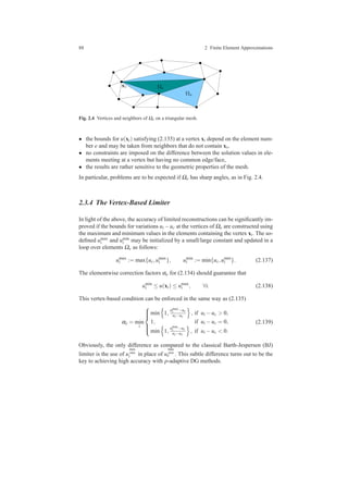 88 2 Finite Element Approximations
xi
Ωa
Ωe
Fig. 2.4 Vertices and neighbors of Ωe on a triangular mesh.
• the bounds for u(xi) satisfying (2.135) at a vertex xi depend on the element num-
ber e and may be taken from neighbors that do not contain xi,
• no constraints are imposed on the difference between the solution values in ele-
ments meeting at a vertex but having no common edge/face,
• the results are rather sensitive to the geometric properties of the mesh.
In particular, problems are to be expected if Ωe has sharp angles, as in Fig. 2.4.
2.3.4 The Vertex-Based Limiter
In light of the above, the accuracy of limited reconstructions can be signiﬁcantly im-
proved if the bounds for variations ui −uc at the vertices of Ωe are constructed using
the maximum and minimum values in the elements containing the vertex xi. The so-
deﬁned umax
i and umin
i may be initialized by a small/large constant and updated in a
loop over elements Ωe as follows:
umax
i := max{uc,umax
i }, umin
i := min{uc,umin
i }. (2.137)
The elementwise correction factors αe for (2.134) should guarantee that
umin
i ≤ u(xi) ≤ umax
i , ∀i. (2.138)
This vertex-based condition can be enforced in the same way as (2.135)
αe = min
i



min 1,
umax
i −uc
ui−uc
, if ui −uc > 0,
1, if ui −uc = 0,
min 1,
umin
i −uc
ui−uc
, if ui −uc < 0.
(2.139)
Obviously, the only difference as compared to the classical Barth-Jespersen (BJ)
limiter is the use of u
max
min
i in place of u
max
min
e . This subtle difference turns out to be the
key to achieving high accuracy with p-adaptive DG methods.
 