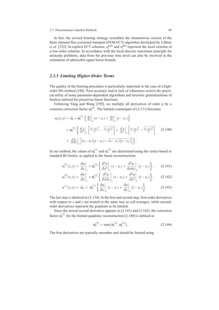 2.3 Discontinuous Galerkin Methods 89
In fact, the revised limiting strategy resembles the elementwise version of the
ﬁnite element ﬂux-corrected transport (FEM-FCT) algorithm developed by L¨ohner
et al. [232]. In explicit FCT schemes, umax
i and umin
i represent the local extrema of
a low-order solution. In accordance with the local discrete maximum principle for
unsteady problems, data from the previous time level can also be involved in the
estimation of admissible upper/lower bounds.
2.3.5 Limiting Higher-Order Terms
The quality of the limiting procedure is particularly important in the case of a high-
order DG method [186]. Poor accuracy and/or lack of robustness restrict the practi-
cal utility of many parameter-dependent algorithms and heuristic generalizations of
limiters tailored for piecewise-linear functions.
Following Yang and Wang [350], we multiply all derivatives of order p by a
common correction factor α
(p)
e . The limited counterpart of (2.131) becomes
uh(x,y) = ¯uh +α
(1)
e
∂u
∂x c
(x−xc)+ ∂u
∂y c
(y−yc)
+α
(2)
e
∂2u
∂x2
c
(x−xc)2
2 − (x−xc)2
2 + ∂2u
∂y2
c
(y−yc)2
2 − (y−yc)2
2
+ ∂2u
∂x∂y c
(x−xc)(y−yc)−(x−xc)(y−yc) .
(2.140)
In our method, the values of α
(1)
e and α
(2)
e are determined using the vertex-based or
standard BJ limiter, as applied to the linear reconstructions
u
(2)
x (x,y) =
∂u
∂x c
+α
(2)
x
∂2u
∂x2
c
(x−xc)+
∂2u
∂x∂y c
(y−yc) , (2.141)
u
(2)
y (x,y) =
∂u
∂y c
+α
(2)
y
∂2u
∂x∂y c
(x−xc)+
∂2u
∂y2
c
(y−yc) , (2.142)
u(1)
(x,y) = ¯uh + α
(1)
e
∂u
∂x c
(x−xc)+
∂u
∂y c
(y−yc) . (2.143)
The last step is identical to (2.134). In the ﬁrst and second step, ﬁrst-order derivatives
with respect to x and y are treated in the same way as cell averages, while second-
order derivatives represent the gradients to be limited.
Since the mixed second derivative appears in (2.141) and (2.142), the correction
factor α
(2)
e for the limited quadratic reconstruction (2.140) is deﬁned as
α
(2)
e = min{α
(2)
x ,α
(2)
y }. (2.144)
The ﬁrst derivatives are typically smoother and should be limited using
 