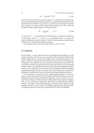 90 2 Finite Element Approximations
α
(1)
e := max{α
(1)
e ,α
(2)
e } (2.145)
to avoid the loss of accuracy at smooth extrema. It is important to implement the
limiter as a hierarchical p-coarsening algorithm, as opposed to making the assump-
tion [68] that no oscillations are present in uh if they are not detected in the linear
part. In general, we begin with the highest-order derivatives (cf. [186, 350]) and
calculate a nondecreasing sequence of correction factors
α
(p)
e := max
p≤q
α
(q)
e , p ≥ 1. (2.146)
As soon as α
(q)
e = 1 is encountered, no further limiting is required since deﬁnition
(2.146) implies that α
(p)
e = 1 for all p ≤ q. Remarkably, there is no penalty for
using the maximum correction factor. At least for scalar equations, discontinuities
are resolved in a sharp and nonoscillatory manner.
For a numerical study of the above slope limiter, we refer to [195].
2.4 Summary
In this chapter, we dealt with the design of unstructured grid methods for scalar
transport equations. The ﬁrst part was concerned with the standard Galerkin ﬁnite
element approximation of conserved variables, ﬂuxes, and derived quantities. The
analysis of discrete operators has shown that they possess some interesting and use-
ful properties. The aspects of mass conservation were discussed in some detail. The
semi-discrete scheme was expressed in terms of numerical ﬂuxes, and a relationship
to ﬁnite volumes was established. Last but not least, edge-based algorithms and data
structures were introduced as an alternative to the traditional element-by-element
programming strategy. The above concepts and tools lend themselves to numerical
simulation of compressible ﬂows and convection-dominated transport problems.
The second part was devoted to ﬁnite element approximations of convective
terms. A survey of representative Petrov-Galerkin and Taylor-Galerkin schemes was
included to introduce the key ideas but the reader may want to consult, e.g., the re-
cent book by Donea and Huerta [86] for further details and numerical examples.
Also, we have presented a hierarchical slope limiter for discontinuous Galerkin
methods. The aspects of ﬂux/slope limiting for continuous ﬁnite elements are ad-
dressed in Chapter 4, where we pursue an algebraic approach to the design of artiﬁ-
cial diffusion operators on the basis of generalized FCT and TVD algorithms.
 