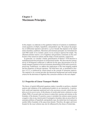 Chapter 3
Maximum Principles
In this chapter, we elaborate on the qualitative behavior of solutions to multidimen-
sional equations of elliptic, hyperbolic, and parabolic type. We analyze the proper-
ties of differential operators and derive a priori bounds that depend on the initial
and/or boundary conditions. Maximum and minimum principles are formulated for
each PDE model. If we include a proof, we try to keep it rigorous but simple. The
obtained estimates lead to a set of algebraic and geometric constraints on the coef-
ﬁcients of the numerical scheme and the shape of mesh elements, respectively.
In particular, we consider a handy generalization of Harten’s TVD theorem to
multidimensional discretizations on unstructured meshes. We show that the nonneg-
ativity of off-diagonal coefﬁcients is sufﬁcient for the space discretization of an un-
steady transport equation to be local extremum diminishing (LED) and/or positivity-
preserving. Furthermore, we address the implications of the time-stepping method
and the properties of discrete operators. The third basic rule, as postulated in Sec-
tion 1.6.3.3, is reinforced by criteria based on the concept of monotone matrices.
The material to be covered provides the theoretical background and useful design
criteria for the derivation of algebraic ﬂux correction schemes in the next chapter.
3.1 Properties of Linear Transport Models
The theory of partial differential equations makes it possible to perform a detailed
analysis and validation of the mathematical models we are interested in. A particu-
larly useful and important analytical tool is the maximum principle which also im-
plies positivity preservation. In the absence of zeroth-order terms, solutions to some
elliptic PDEs of second order are known to attain their maxima and minima on the
boundary of the domain. If a positive source is included, the solution cannot assume
a negative value at any interior point if nonnegative boundary data are prescribed. In
unsteady problems of hyperbolic and parabolic type, the initial time level represents
another inﬂow boundary of the space-time domain. Therefore, the upper and lower
bounds for the exact solution may also be inﬂuenced by the choice of initial data.
91
 