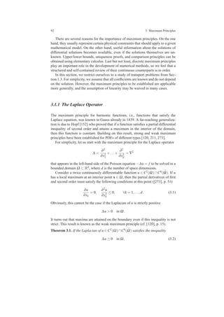92 3 Maximum Principles
There are several reasons for the importance of maximum principles. On the one
hand, they usually represent certain physical constraints that should apply to a given
mathematical model. On the other hand, useful information about the solutions of
differential solutions becomes available, even if the solutions themselves are un-
known. Upper/lower bounds, uniqueness proofs, and comparison principles can be
obtained using elementary calculus. Last but not least, discrete maximum principles
play an important role in the development of numerical methods, so we feel that a
structured and self-contained review of their continuous counterparts is in order.
In this section, we restrict ourselves to a study of transport problems from Sec-
tion 1.3. For simplicity, we assume that all coefﬁcients are known and do not depend
on the solution. However, the maximum principles to be established are applicable
more generally, and the assumption of linearity may be waived in many cases.
3.1.1 The Laplace Operator
The maximum principle for harmonic functions, i.e., functions that satisfy the
Laplace equation, was known to Gauss already in 1839. A far-reaching generaliza-
tion is due to Hopf [152] who proved that if a function satisﬁes a partial differential
inequality of second order and attains a maximum in the interior of the domain,
then this function is constant. Building on this result, strong and weak maximum
principles have been established for PDEs of different types [120, 211, 273].
For simplicity, let us start with the maximum principle for the Laplace operator
∆ =
∂2
∂x2
1
+...+
∂2
∂x2
d
= ∇2
that appears in the left-hand side of the Poisson equation −∆u = f to be solved in a
bounded domain Ω ⊂ Rd, where d is the number of space dimensions.
Consider a twice continuously differentiable function u ∈ C2(Ω) ∩C0( ¯Ω). If u
has a local maximum at an interior point x ∈ Ω, then the partial derivatives of ﬁrst
and second order must satisfy the following conditions at this point ([273], p. 51)
∂u
∂xk
= 0,
∂2u
∂x2
k
≤ 0, ∀k = 1,...,d. (3.1)
Obviously, this cannot be the case if the Laplacian of u is strictly positive
∆u > 0 in Ω.
It turns out that maxima are attained on the boundary even if this inequality is not
strict. This result is known as the weak maximum principle (cf. [120], p. 15).
Theorem 3.1. If the Laplacian of u ∈ C2(Ω)∩C0( ¯Ω) satisﬁes the inequality
∆u ≥ 0 in Ω, (3.2)
 