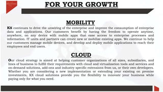 FOR YOUR GROWTH
MOBILITY
KX continues to drive the unwiring of the enterprise and improve the consumption of enterprise
data and applications. Our customers benefit by having the freedom to operate anytime,
anywhere, on any device with mobile apps that ease access to enterprise processes and
information. IT units and partners can create new or mobilize existing apps. We continue to help
our customers manage mobile devices, and develop and deploy mobile applications to reach their
employees and end users.
CLOUD
Our cloud strategy is aimed at helping customer organizations of all sizes, subsidiaries, and
lines of business to fulfill their requirements with cloud and virtualization tools and services and
on-demand solutions, add-ons and industry specific extensions from us, or their own developers.
Whether you are considering a new implementation or extending your existing on premise
investments, KX cloud solutions provide you the flexibility to innovate your business while
paying only for what you need.
 