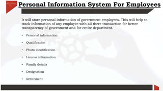 Personal Information System For Employees
It will store personal information of government employees. This will help to
track information of any employee with all there transaction for better
transparency of government and for entire department.
• Personal information
• Qualification
• Photo identification
• License information
• Family details
• Designation
• Retirement
 