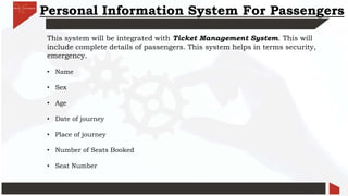 Personal Information System For Passengers
This system will be integrated with Ticket Management System. This will
include complete details of passengers. This system helps in terms security,
emergency.
• Name
• Sex
• Age
• Date of journey
• Place of journey
• Number of Seats Booked
• Seat Number
 