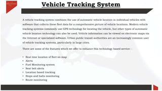 Vehicle Tracking System
A vehicle tracking system combines the use of automatic vehicle location in individual vehicles with
software that collects these fleet data for a comprehensive picture of vehicle locations. Modern vehicle
tracking systems commonly use GPS technology for locating the vehicle, but other types of automatic
vehicle location technology can also be used. Vehicle information can be viewed on electronic maps via
the Internet or specialized software. Urban public transit authorities are an increasingly common user
of vehicle tracking systems, particularly in large cities.
There are some of the features which we offer to enhance this technology based service: -
• Real time location of fleet on map
• Alerts
• Fuel Monitoring system
• Seat belt alerts
• Location based tracking
• Stops and halts monitoring
• Route monitoring
 