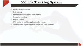 Vehicle Tracking System
• Route deviation alerts
• Geo fencing
• Speed monitoring (overs peed alerts)
• Odometer reading
• Engine checks
• Web portal or mobile application for reports
• Customizable reporting (with driver and fleet number)
 
