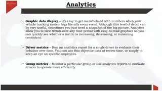 Analytics
• Graphic data display – It’s easy to get overwhelmed with numbers when your
vehicle tracking system logs literally every event. Although this level of detail can
be very useful, sometimes you just need a snapshot of the big picture. Analytics
allow you to view trends over any time period with easy-to-read graphics so you
can quickly see whether a metric is increasing, decreasing, or remaining
consistent.
• Driver metrics – Run an analytics report for a single driver to evaluate their
behavior over time. You can use this objective data at review time, or simply to
keep an eye on specific employees.
• Group metrics – Monitor a particular group or use analytics reports to motivate
drivers to operate more efficiently.
 