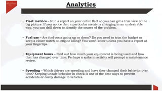 Analytics
• Fleet metrics – Run a report on your entire fleet so you can get a true view of the
big picture. If you notice that a particular metric is changing in an undesirable
way, you can drill down to identify the source of the problem.
• Fuel use – Are fuel costs going up or down? Do you need to trim the budget or
keep a closer watch on engine idling? You won’t know unless you have a report at
your fingertips.
• Equipment hours – Find out how much your equipment is being used and how
that has changed over time. Perhaps a spike in activity will prompt a maintenance
review.
• Speeding – Which drivers are speeding and have they changed their behavior over
time? Keeping unsafe behavior in check is one of the best ways to prevent
accidents or costly damage to vehicles.
 