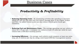Business Cases
Productivity & Profitability
• Reducing Operating Costs – By monitoring activities like speeding or excessive
idling you can not only save fuel, but reduce damage done to the engine, brakes
and tires. An added bonus is you can also reduce vehicle green house gas
emissions.
• Reducing Fuel and Maintenance Costs – The average operating cost per vehicle is
about Rs.1.50 per mile. A company can reduce at least 25 miles per week for each
vehicle with a GPS fleet tracking system.
• Increasing Efficiency – On average, each vehicle could complete at least one extra
stop, job, or delivery per day by using a web based GPS fleet management system.
 