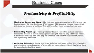 Business Cases
Productivity & Profitability
• Monitoring Routes and Stops – Idle time and stops at unauthorized locations can
become costly for your business. With modern GPS systems you can ensure that
this does not become a problem. This will keep fuel costs low and drivers safe.
• Eliminating Paper Logs – The digital record is not subject to human error and
makes the process of record keeping more in depth without any additional hassle.
Electronic driver logs can also help with vehicle and fuel tax calculations, audits,
and optimizing resources.
• Detecting Side Jobs – By tracking both real time and historic data you can notice
and eliminate suspicious uses of your vehicles by employees. Don’t risk being liable
for unauthorized vehicle usage.
 