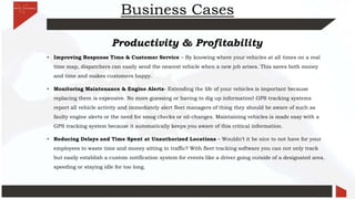 Business Cases
Productivity & Profitability
• Improving Response Time & Customer Service – By knowing where your vehicles at all times on a real
time map, dispatchers can easily send the nearest vehicle when a new job arises. This saves both money
and time and makes customers happy.
• Monitoring Maintenance & Engine Alerts- Extending the life of your vehicles is important because
replacing them is expensive. No more guessing or having to dig up information! GPS tracking systems
report all vehicle activity and immediately alert fleet managers of thing they should be aware of such as
faulty engine alerts or the need for smog checks or oil-changes. Maintaining vehicles is made easy with a
GPS tracking system because it automatically keeps you aware of this critical information.
• Reducing Delays and Time Spent at Unauthorized Locations – Wouldn’t it be nice to not have for your
employees to waste time and money sitting in traffic? With fleet tracking software you can not only track
but easily establish a custom notification system for events like a driver going outside of a designated area.
speeding or staying idle for too long.
 
