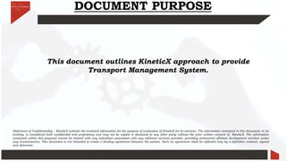 DOCUMENT PURPOSE
This document outlines KineticX approach to provide
Transport Management System.
Statement of Confidentiality – KineticX submits the enclosed information for the purpose of evaluation of KineticX for its services. The information contained in this document, in its
entirety, is considered both confidential and proprietary and may not be copied or disclosed to any other party without the prior written consent of KineticX. The information
contained within this proposal cannot be shared with any individual associated with any software services provider, providing outsourced offshore development services under
any circumstances. This document is not intended to create a binding agreement between the parties. Such an agreement shall be reflected only by a definitive contract, signed
and delivered..
 